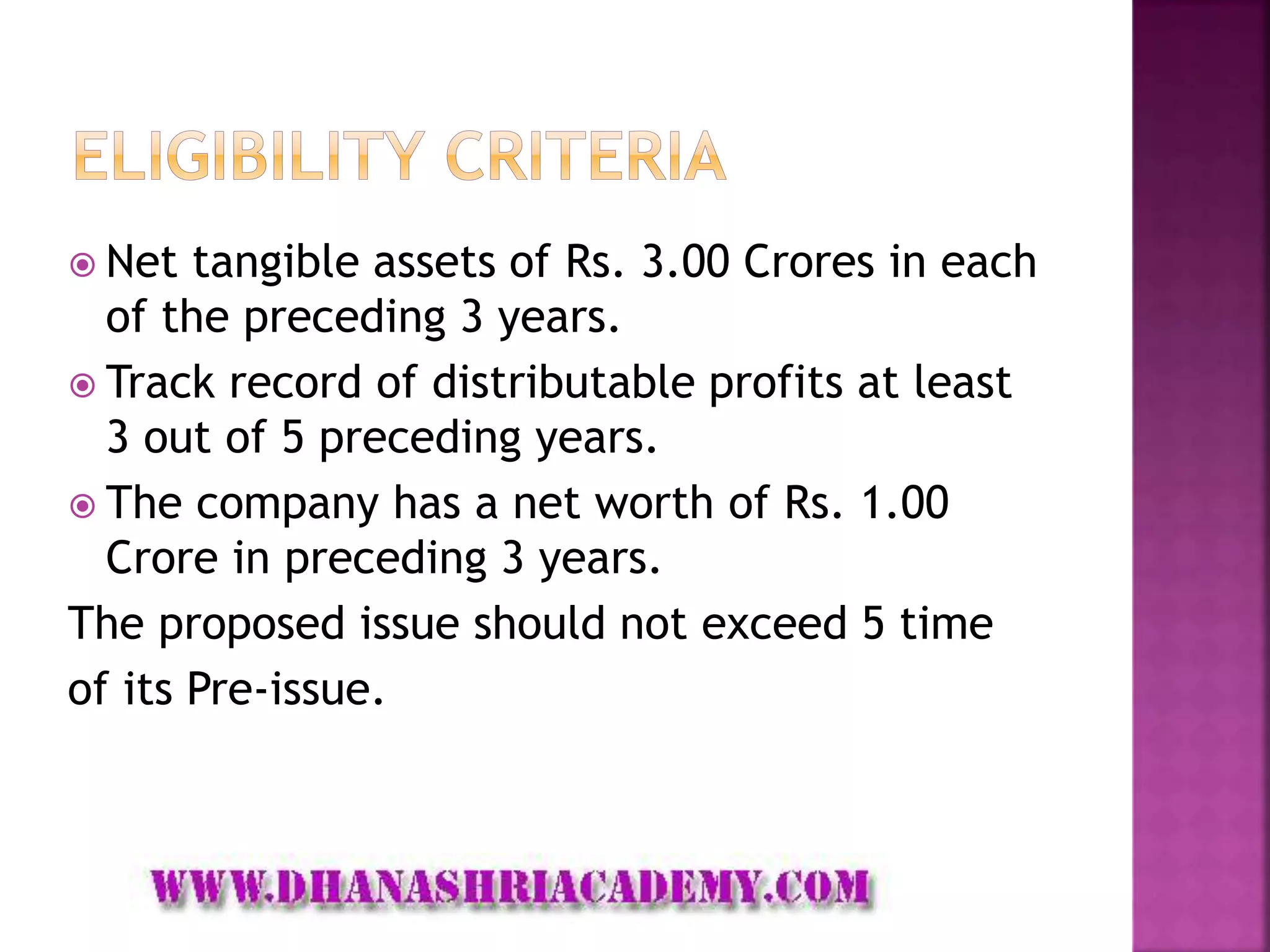  Net tangible assets of Rs. 3.00 Crores in each
of the preceding 3 years.
 Track record of distributable profits at least
3 out of 5 preceding years.
 The company has a net worth of Rs. 1.00
Crore in preceding 3 years.
The proposed issue should not exceed 5 time
of its Pre-issue.
 