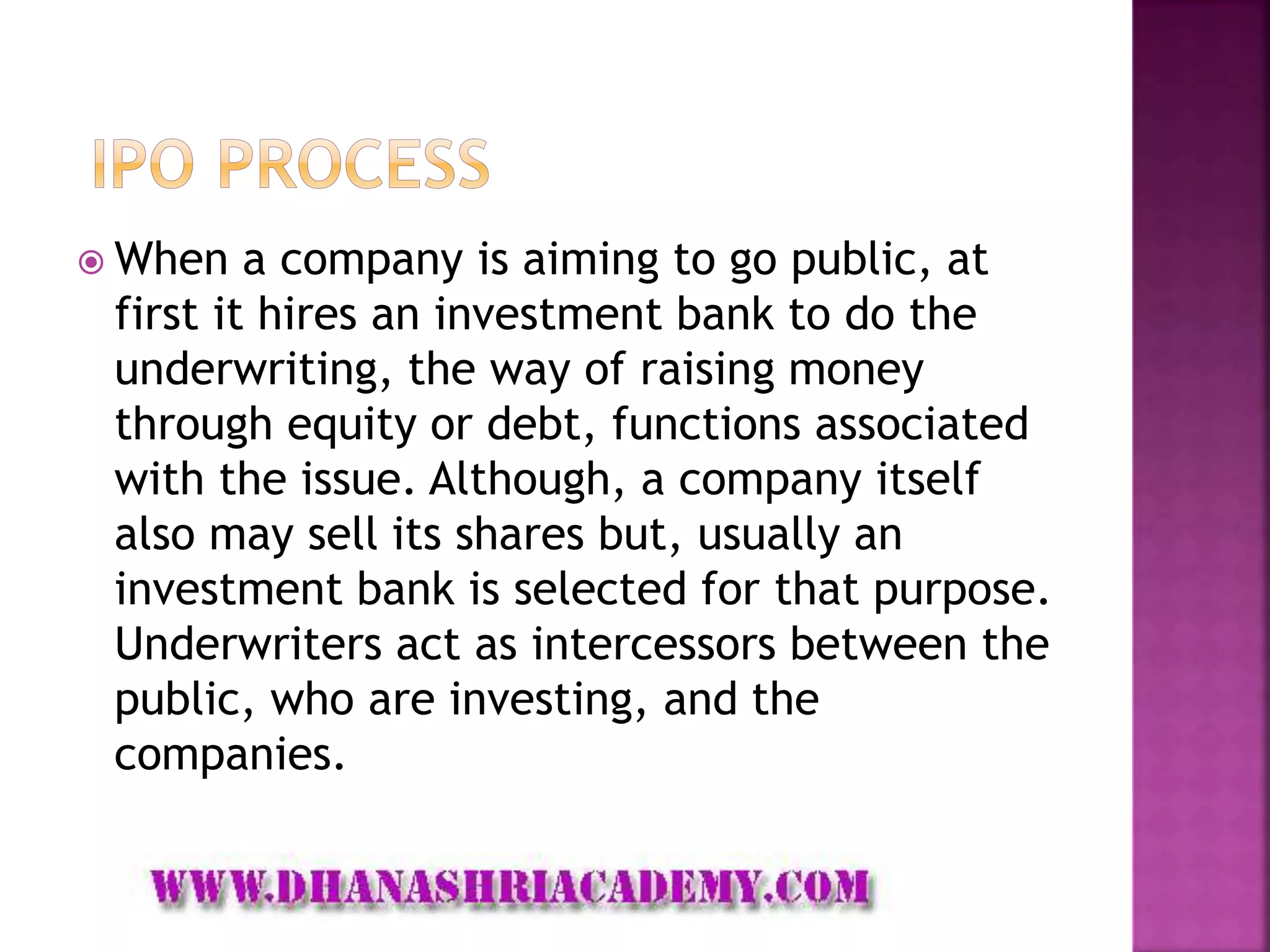  When a company is aiming to go public, at
first it hires an investment bank to do the
underwriting, the way of raising money
through equity or debt, functions associated
with the issue. Although, a company itself
also may sell its shares but, usually an
investment bank is selected for that purpose.
Underwriters act as intercessors between the
public, who are investing, and the
companies.
 