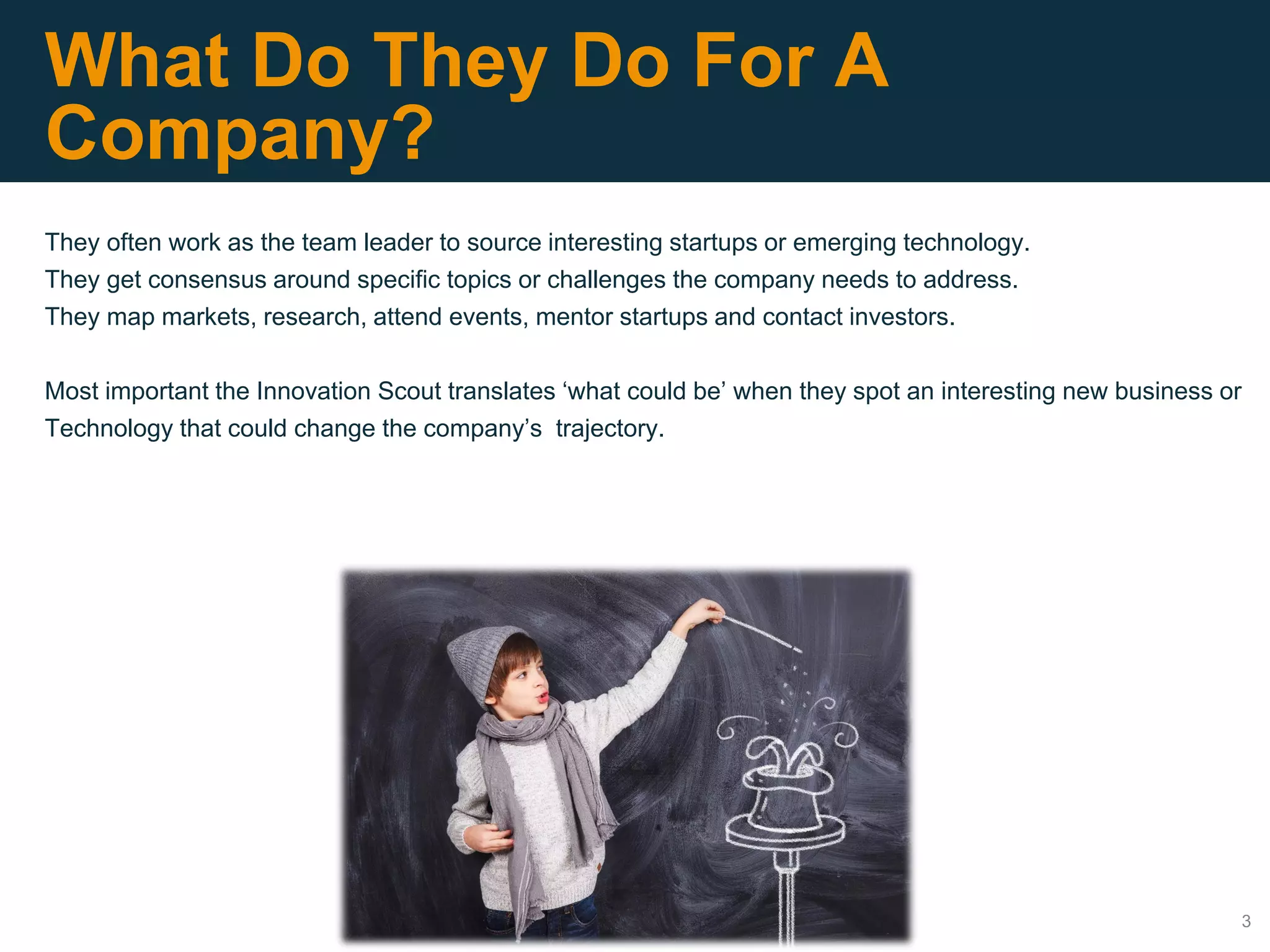3
What Do They Do For A
Company?
They often work as the team leader to source interesting startups or emerging technology.
They get consensus around specific topics or challenges the company needs to address.
They map markets, research, attend events, mentor startups and contact investors.
Most important the Innovation Scout translates ‘what could be’ when they spot an interesting new business or
Technology that could change the company’s trajectory.
 