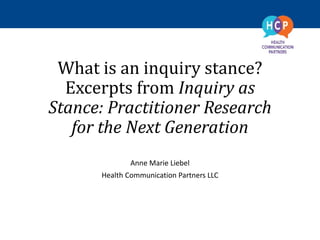 What is an inquiry stance?
Excerpts from Inquiry as
Stance: Practitioner Research
for the Next Generation
Anne Marie Liebel
Health Communication Partners LLC
 