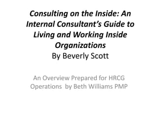 Consulting on the Inside: An Internal Consultant’s Guide to Living and Working Inside OrganizationsBy Beverly Scott An Overview Prepared for HRCG Operations  by Beth Williams PMP 