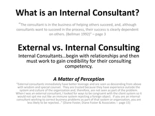 What is an Internal Consultant?“The consultant is in the business of helping others succeed, and, although consultants want to succeed in the process, their success is clearly dependent on others. (Bellman 1992)” – page 3External vs. Internal ConsultingInternal Consultants…begin with relationships and then must work to gain credibility for their consulting competency.A Matter of Perception“External consultants immediately have better leverage and are seen as descending from above with wisdom and special counsel. They are trusted because they have experience outside the system and culture of the organization and, therefore, are not seen as part of the problem. When I was an external consultant, I looked for ways to be congruent with the client system so it would not spit me out like an immune system rejecting a foreign object. If you are an internal consultant working to correct business problems as part of that system or organization, you are less likely to be rejected…” (Diane Foster, Diane Foster & Associates -- page 15)