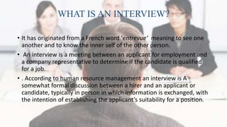 WHAT IS AN INTERVIEW?
• It has originated from a French word ‘entrevue’ meaning to see one
another and to know the inner self of the other person.
• An interview is a meeting between an applicant for employment and
a company representative to determine if the candidate is qualified
for a job.
• . According to human resource management an interview is A
somewhat formal discussion between a hirer and an applicant or
candidate, typically in person in which information is exchanged, with
the intention of establishing the applicant’s suitability for a position.
 