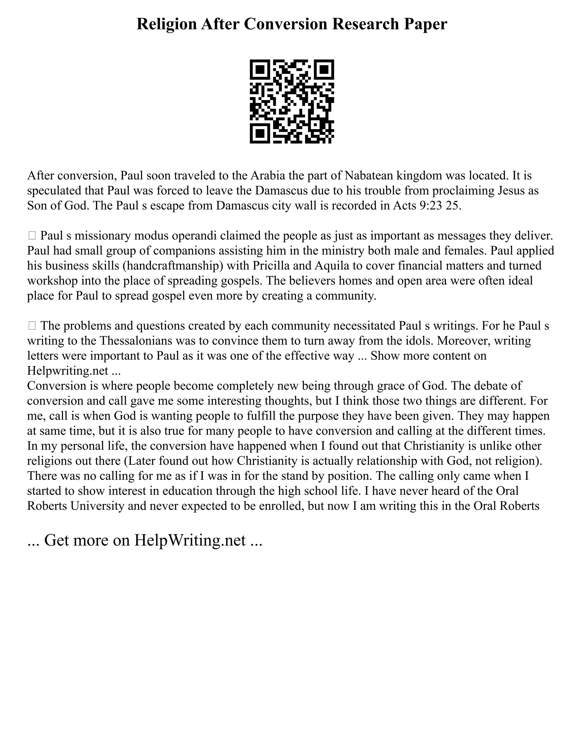 Religion After Conversion Research Paper
After conversion, Paul soon traveled to the Arabia the part of Nabatean kingdom was located. It is
speculated that Paul was forced to leave the Damascus due to his trouble from proclaiming Jesus as
Son of God. The Paul s escape from Damascus city wall is recorded in Acts 9:23 25.
 Paul s missionary modus operandi claimed the people as just as important as messages they deliver.
Paul had small group of companions assisting him in the ministry both male and females. Paul applied
his business skills (handcraftmanship) with Pricilla and Aquila to cover financial matters and turned
workshop into the place of spreading gospels. The believers homes and open area were often ideal
place for Paul to spread gospel even more by creating a community.
 The problems and questions created by each community necessitated Paul s writings. For he Paul s
writing to the Thessalonians was to convince them to turn away from the idols. Moreover, writing
letters were important to Paul as it was one of the effective way ... Show more content on
Helpwriting.net ...
Conversion is where people become completely new being through grace of God. The debate of
conversion and call gave me some interesting thoughts, but I think those two things are different. For
me, call is when God is wanting people to fulfill the purpose they have been given. They may happen
at same time, but it is also true for many people to have conversion and calling at the different times.
In my personal life, the conversion have happened when I found out that Christianity is unlike other
religions out there (Later found out how Christianity is actually relationship with God, not religion).
There was no calling for me as if I was in for the stand by position. The calling only came when I
started to show interest in education through the high school life. I have never heard of the Oral
Roberts University and never expected to be enrolled, but now I am writing this in the Oral Roberts
... Get more on HelpWriting.net ...
 