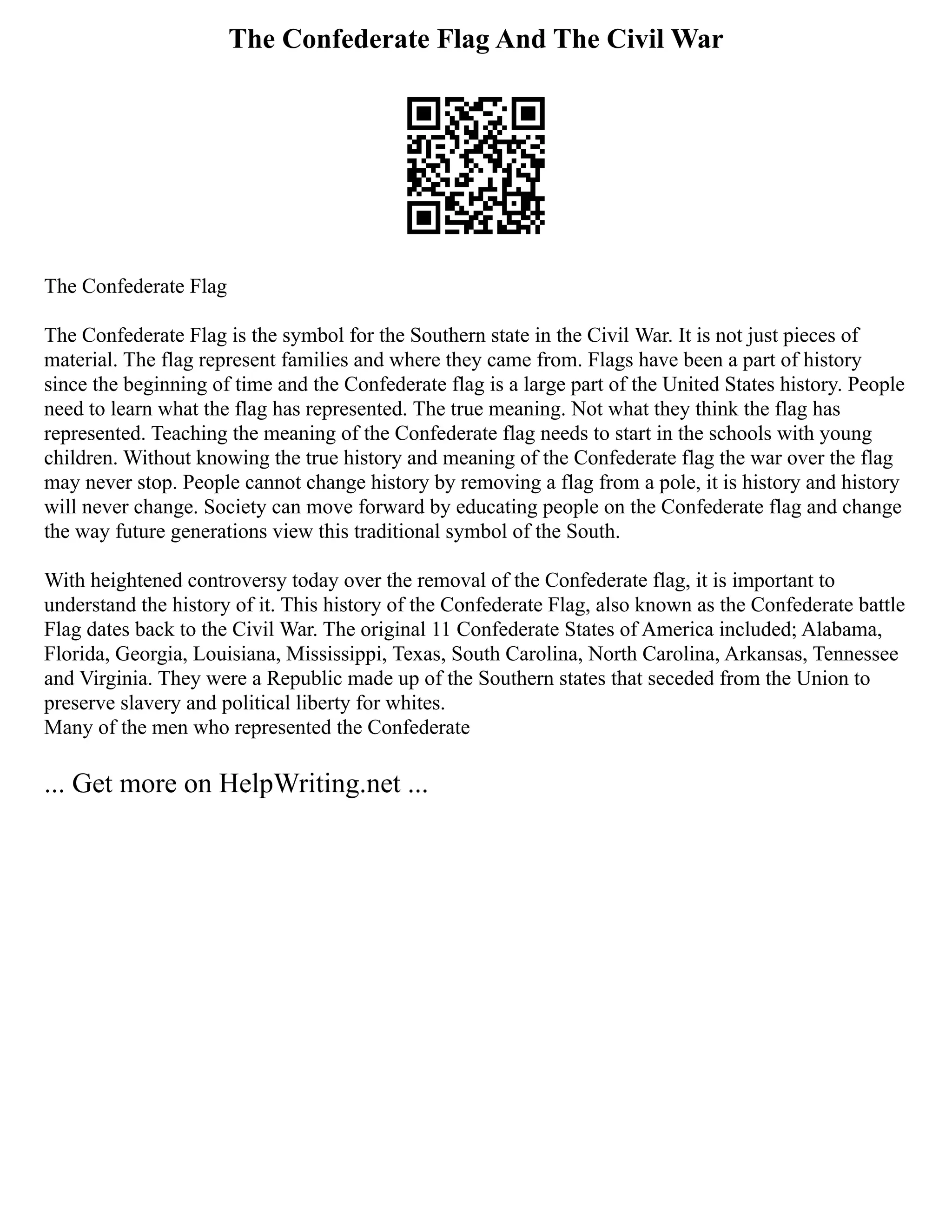 The Confederate Flag And The Civil War
The Confederate Flag
The Confederate Flag is the symbol for the Southern state in the Civil War. It is not just pieces of
material. The flag represent families and where they came from. Flags have been a part of history
since the beginning of time and the Confederate flag is a large part of the United States history. People
need to learn what the flag has represented. The true meaning. Not what they think the flag has
represented. Teaching the meaning of the Confederate flag needs to start in the schools with young
children. Without knowing the true history and meaning of the Confederate flag the war over the flag
may never stop. People cannot change history by removing a flag from a pole, it is history and history
will never change. Society can move forward by educating people on the Confederate flag and change
the way future generations view this traditional symbol of the South.
With heightened controversy today over the removal of the Confederate flag, it is important to
understand the history of it. This history of the Confederate Flag, also known as the Confederate battle
Flag dates back to the Civil War. The original 11 Confederate States of America included; Alabama,
Florida, Georgia, Louisiana, Mississippi, Texas, South Carolina, North Carolina, Arkansas, Tennessee
and Virginia. They were a Republic made up of the Southern states that seceded from the Union to
preserve slavery and political liberty for whites.
Many of the men who represented the Confederate
... Get more on HelpWriting.net ...
 