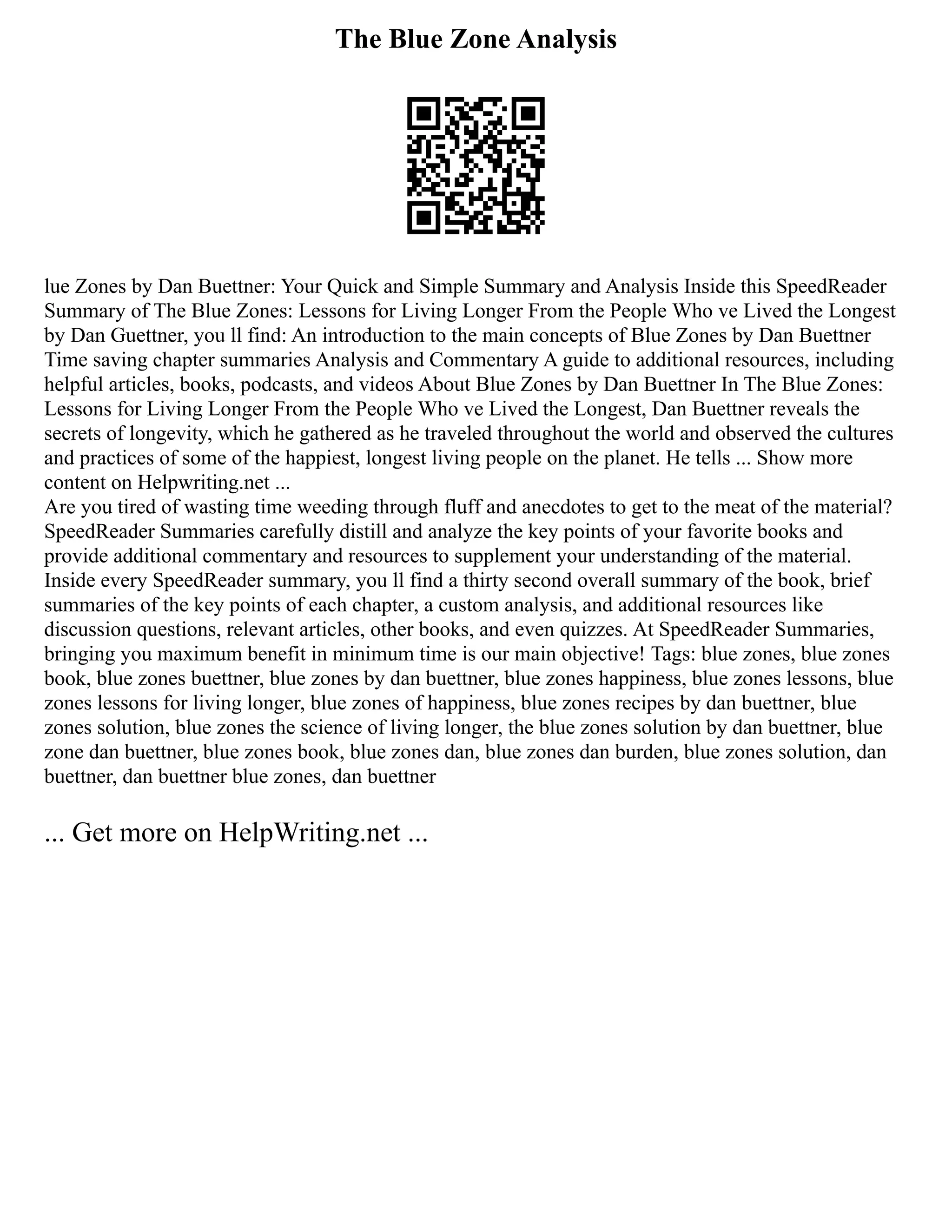 The Blue Zone Analysis
lue Zones by Dan Buettner: Your Quick and Simple Summary and Analysis Inside this SpeedReader
Summary of The Blue Zones: Lessons for Living Longer From the People Who ve Lived the Longest
by Dan Guettner, you ll find: An introduction to the main concepts of Blue Zones by Dan Buettner
Time saving chapter summaries Analysis and Commentary A guide to additional resources, including
helpful articles, books, podcasts, and videos About Blue Zones by Dan Buettner In The Blue Zones:
Lessons for Living Longer From the People Who ve Lived the Longest, Dan Buettner reveals the
secrets of longevity, which he gathered as he traveled throughout the world and observed the cultures
and practices of some of the happiest, longest living people on the planet. He tells ... Show more
content on Helpwriting.net ...
Are you tired of wasting time weeding through fluff and anecdotes to get to the meat of the material?
SpeedReader Summaries carefully distill and analyze the key points of your favorite books and
provide additional commentary and resources to supplement your understanding of the material.
Inside every SpeedReader summary, you ll find a thirty second overall summary of the book, brief
summaries of the key points of each chapter, a custom analysis, and additional resources like
discussion questions, relevant articles, other books, and even quizzes. At SpeedReader Summaries,
bringing you maximum benefit in minimum time is our main objective! Tags: blue zones, blue zones
book, blue zones buettner, blue zones by dan buettner, blue zones happiness, blue zones lessons, blue
zones lessons for living longer, blue zones of happiness, blue zones recipes by dan buettner, blue
zones solution, blue zones the science of living longer, the blue zones solution by dan buettner, blue
zone dan buettner, blue zones book, blue zones dan, blue zones dan burden, blue zones solution, dan
buettner, dan buettner blue zones, dan buettner
... Get more on HelpWriting.net ...
 