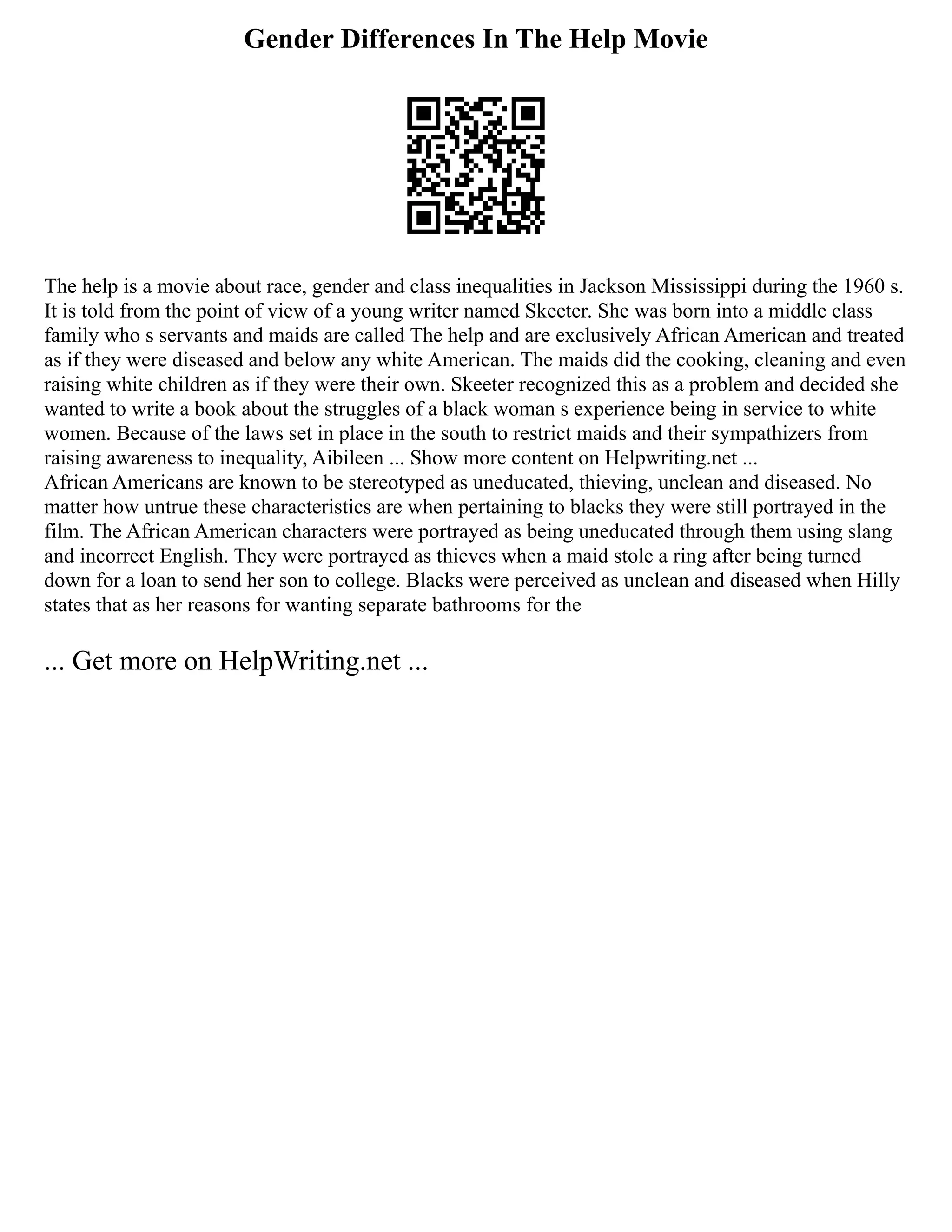 Gender Differences In The Help Movie
The help is a movie about race, gender and class inequalities in Jackson Mississippi during the 1960 s.
It is told from the point of view of a young writer named Skeeter. She was born into a middle class
family who s servants and maids are called The help and are exclusively African American and treated
as if they were diseased and below any white American. The maids did the cooking, cleaning and even
raising white children as if they were their own. Skeeter recognized this as a problem and decided she
wanted to write a book about the struggles of a black woman s experience being in service to white
women. Because of the laws set in place in the south to restrict maids and their sympathizers from
raising awareness to inequality, Aibileen ... Show more content on Helpwriting.net ...
African Americans are known to be stereotyped as uneducated, thieving, unclean and diseased. No
matter how untrue these characteristics are when pertaining to blacks they were still portrayed in the
film. The African American characters were portrayed as being uneducated through them using slang
and incorrect English. They were portrayed as thieves when a maid stole a ring after being turned
down for a loan to send her son to college. Blacks were perceived as unclean and diseased when Hilly
states that as her reasons for wanting separate bathrooms for the
... Get more on HelpWriting.net ...
 