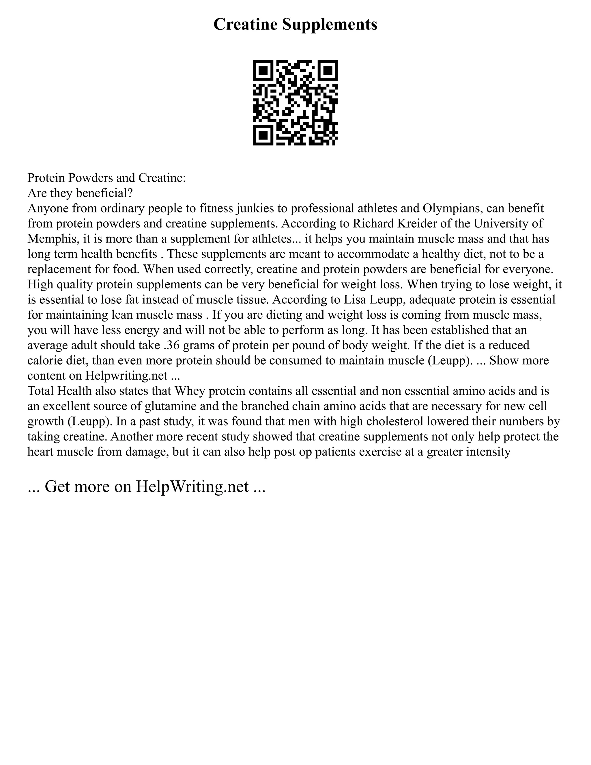 Creatine Supplements
Protein Powders and Creatine:
Are they beneficial?
Anyone from ordinary people to fitness junkies to professional athletes and Olympians, can benefit
from protein powders and creatine supplements. According to Richard Kreider of the University of
Memphis, it is more than a supplement for athletes... it helps you maintain muscle mass and that has
long term health benefits . These supplements are meant to accommodate a healthy diet, not to be a
replacement for food. When used correctly, creatine and protein powders are beneficial for everyone.
High quality protein supplements can be very beneficial for weight loss. When trying to lose weight, it
is essential to lose fat instead of muscle tissue. According to Lisa Leupp, adequate protein is essential
for maintaining lean muscle mass . If you are dieting and weight loss is coming from muscle mass,
you will have less energy and will not be able to perform as long. It has been established that an
average adult should take .36 grams of protein per pound of body weight. If the diet is a reduced
calorie diet, than even more protein should be consumed to maintain muscle (Leupp). ... Show more
content on Helpwriting.net ...
Total Health also states that Whey protein contains all essential and non essential amino acids and is
an excellent source of glutamine and the branched chain amino acids that are necessary for new cell
growth (Leupp). In a past study, it was found that men with high cholesterol lowered their numbers by
taking creatine. Another more recent study showed that creatine supplements not only help protect the
heart muscle from damage, but it can also help post op patients exercise at a greater intensity
... Get more on HelpWriting.net ...
 