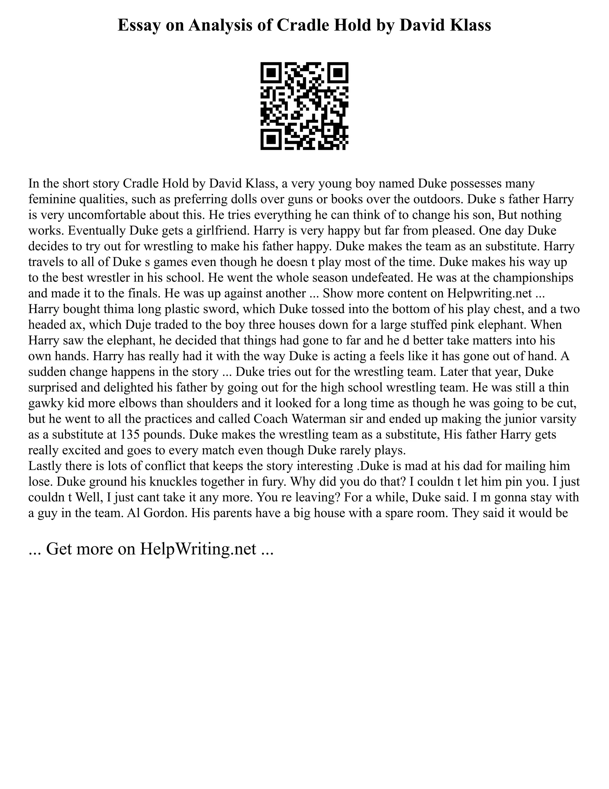 Essay on Analysis of Cradle Hold by David Klass
In the short story Cradle Hold by David Klass, a very young boy named Duke possesses many
feminine qualities, such as preferring dolls over guns or books over the outdoors. Duke s father Harry
is very uncomfortable about this. He tries everything he can think of to change his son, But nothing
works. Eventually Duke gets a girlfriend. Harry is very happy but far from pleased. One day Duke
decides to try out for wrestling to make his father happy. Duke makes the team as an substitute. Harry
travels to all of Duke s games even though he doesn t play most of the time. Duke makes his way up
to the best wrestler in his school. He went the whole season undefeated. He was at the championships
and made it to the finals. He was up against another ... Show more content on Helpwriting.net ...
Harry bought thima long plastic sword, which Duke tossed into the bottom of his play chest, and a two
headed ax, which Duje traded to the boy three houses down for a large stuffed pink elephant. When
Harry saw the elephant, he decided that things had gone to far and he d better take matters into his
own hands. Harry has really had it with the way Duke is acting a feels like it has gone out of hand. A
sudden change happens in the story ... Duke tries out for the wrestling team. Later that year, Duke
surprised and delighted his father by going out for the high school wrestling team. He was still a thin
gawky kid more elbows than shoulders and it looked for a long time as though he was going to be cut,
but he went to all the practices and called Coach Waterman sir and ended up making the junior varsity
as a substitute at 135 pounds. Duke makes the wrestling team as a substitute, His father Harry gets
really excited and goes to every match even though Duke rarely plays.
Lastly there is lots of conflict that keeps the story interesting .Duke is mad at his dad for mailing him
lose. Duke ground his knuckles together in fury. Why did you do that? I couldn t let him pin you. I just
couldn t Well, I just cant take it any more. You re leaving? For a while, Duke said. I m gonna stay with
a guy in the team. Al Gordon. His parents have a big house with a spare room. They said it would be
... Get more on HelpWriting.net ...
 