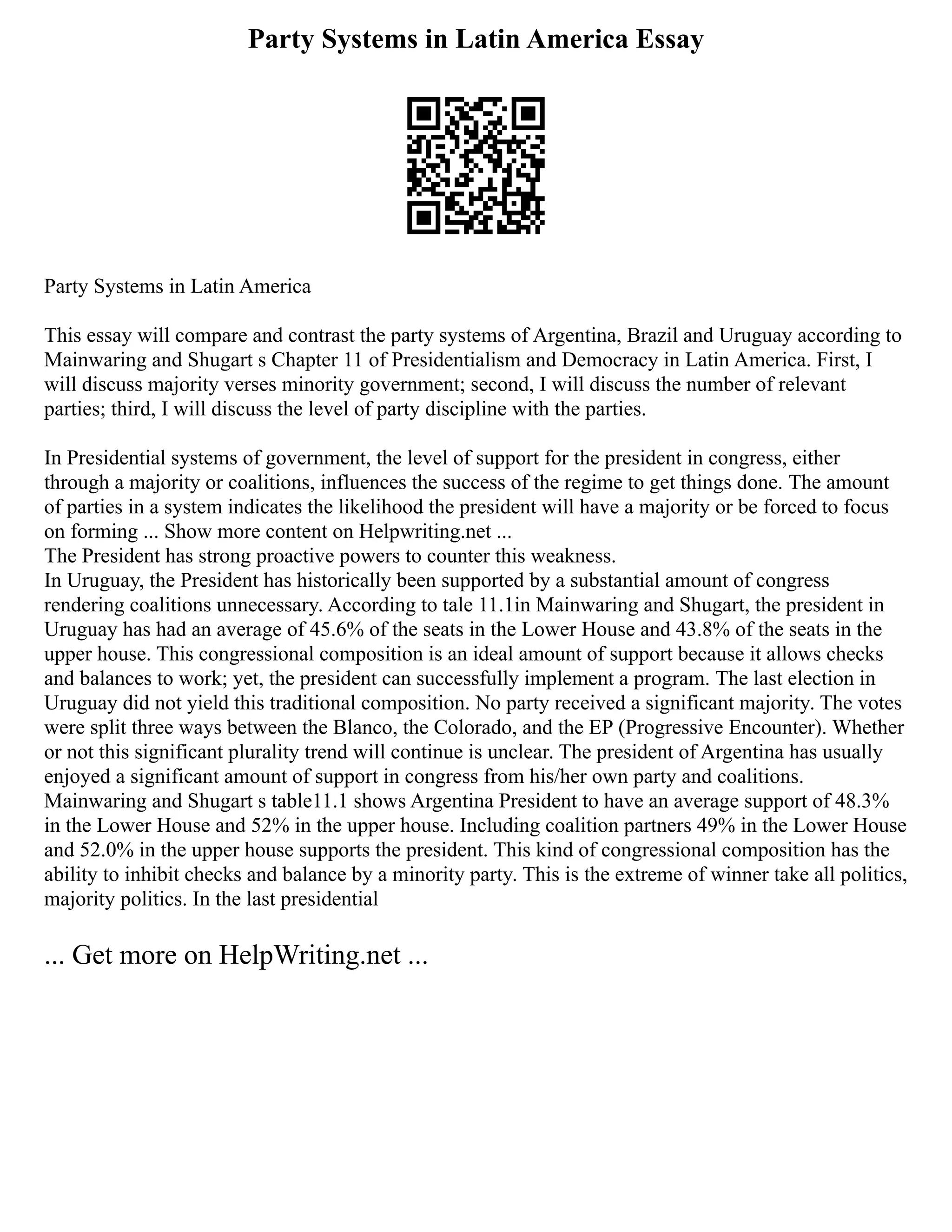 Party Systems in Latin America Essay
Party Systems in Latin America
This essay will compare and contrast the party systems of Argentina, Brazil and Uruguay according to
Mainwaring and Shugart s Chapter 11 of Presidentialism and Democracy in Latin America. First, I
will discuss majority verses minority government; second, I will discuss the number of relevant
parties; third, I will discuss the level of party discipline with the parties.
In Presidential systems of government, the level of support for the president in congress, either
through a majority or coalitions, influences the success of the regime to get things done. The amount
of parties in a system indicates the likelihood the president will have a majority or be forced to focus
on forming ... Show more content on Helpwriting.net ...
The President has strong proactive powers to counter this weakness.
In Uruguay, the President has historically been supported by a substantial amount of congress
rendering coalitions unnecessary. According to tale 11.1in Mainwaring and Shugart, the president in
Uruguay has had an average of 45.6% of the seats in the Lower House and 43.8% of the seats in the
upper house. This congressional composition is an ideal amount of support because it allows checks
and balances to work; yet, the president can successfully implement a program. The last election in
Uruguay did not yield this traditional composition. No party received a significant majority. The votes
were split three ways between the Blanco, the Colorado, and the EP (Progressive Encounter). Whether
or not this significant plurality trend will continue is unclear. The president of Argentina has usually
enjoyed a significant amount of support in congress from his/her own party and coalitions.
Mainwaring and Shugart s table11.1 shows Argentina President to have an average support of 48.3%
in the Lower House and 52% in the upper house. Including coalition partners 49% in the Lower House
and 52.0% in the upper house supports the president. This kind of congressional composition has the
ability to inhibit checks and balance by a minority party. This is the extreme of winner take all politics,
majority politics. In the last presidential
... Get more on HelpWriting.net ...
 