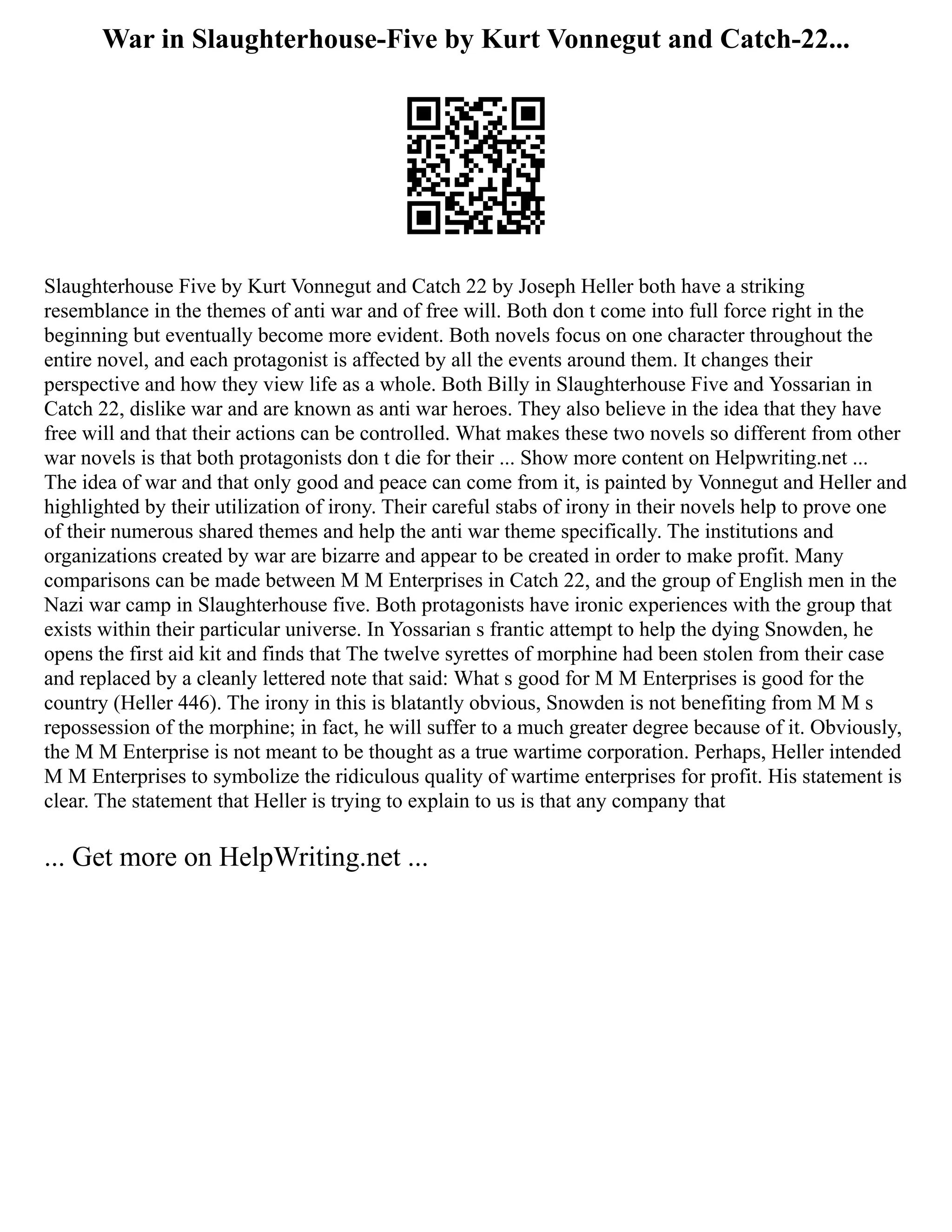 War in Slaughterhouse-Five by Kurt Vonnegut and Catch-22...
Slaughterhouse Five by Kurt Vonnegut and Catch 22 by Joseph Heller both have a striking
resemblance in the themes of anti war and of free will. Both don t come into full force right in the
beginning but eventually become more evident. Both novels focus on one character throughout the
entire novel, and each protagonist is affected by all the events around them. It changes their
perspective and how they view life as a whole. Both Billy in Slaughterhouse Five and Yossarian in
Catch 22, dislike war and are known as anti war heroes. They also believe in the idea that they have
free will and that their actions can be controlled. What makes these two novels so different from other
war novels is that both protagonists don t die for their ... Show more content on Helpwriting.net ...
The idea of war and that only good and peace can come from it, is painted by Vonnegut and Heller and
highlighted by their utilization of irony. Their careful stabs of irony in their novels help to prove one
of their numerous shared themes and help the anti war theme specifically. The institutions and
organizations created by war are bizarre and appear to be created in order to make profit. Many
comparisons can be made between M M Enterprises in Catch 22, and the group of English men in the
Nazi war camp in Slaughterhouse five. Both protagonists have ironic experiences with the group that
exists within their particular universe. In Yossarian s frantic attempt to help the dying Snowden, he
opens the first aid kit and finds that The twelve syrettes of morphine had been stolen from their case
and replaced by a cleanly lettered note that said: What s good for M M Enterprises is good for the
country (Heller 446). The irony in this is blatantly obvious, Snowden is not benefiting from M M s
repossession of the morphine; in fact, he will suffer to a much greater degree because of it. Obviously,
the M M Enterprise is not meant to be thought as a true wartime corporation. Perhaps, Heller intended
M M Enterprises to symbolize the ridiculous quality of wartime enterprises for profit. His statement is
clear. The statement that Heller is trying to explain to us is that any company that
... Get more on HelpWriting.net ...
 