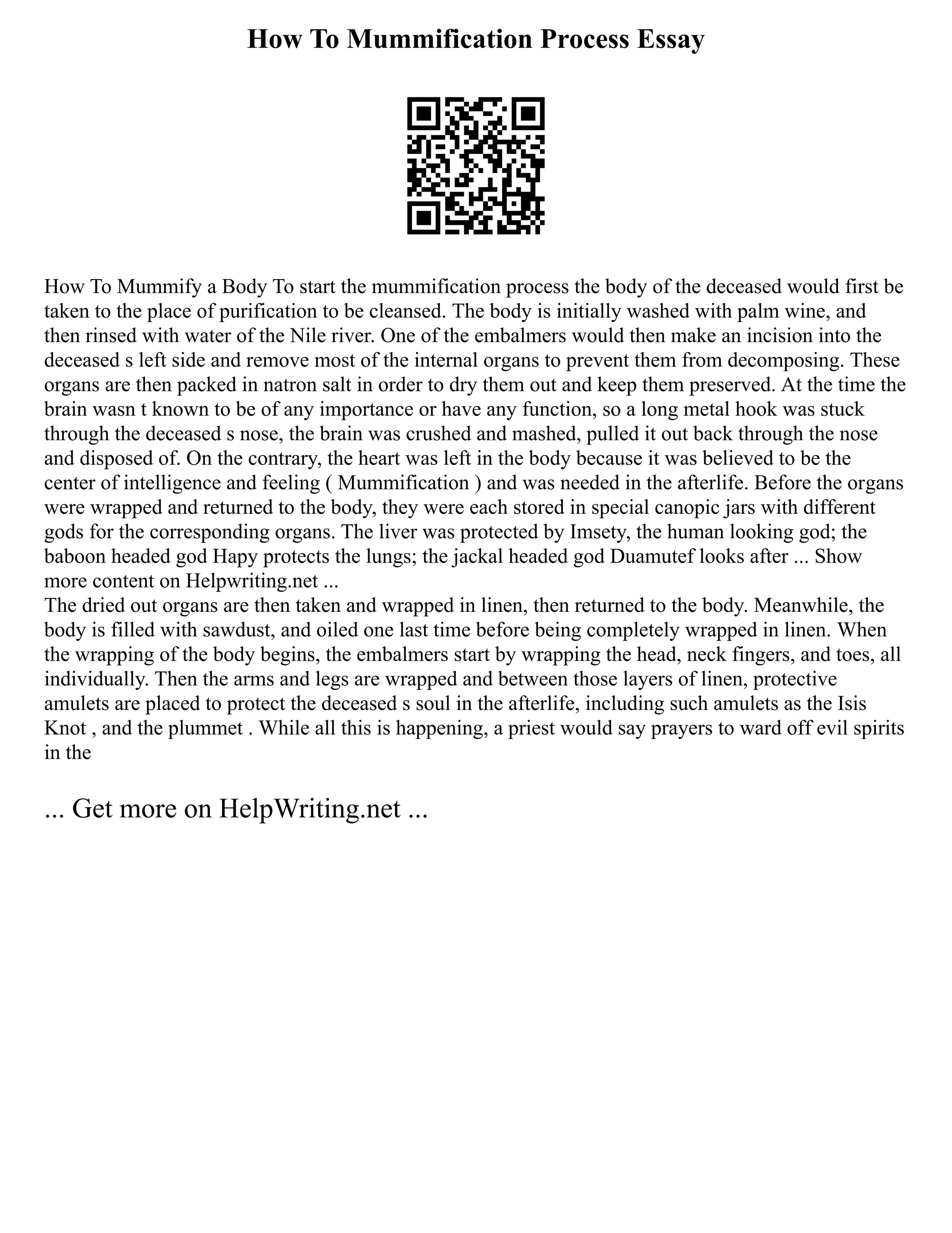 How To Mummification Process Essay
How To Mummify a Body To start the mummification process the body of the deceased would first be
taken to the place of purification to be cleansed. The body is initially washed with palm wine, and
then rinsed with water of the Nile river. One of the embalmers would then make an incision into the
deceased s left side and remove most of the internal organs to prevent them from decomposing. These
organs are then packed in natron salt in order to dry them out and keep them preserved. At the time the
brain wasn t known to be of any importance or have any function, so a long metal hook was stuck
through the deceased s nose, the brain was crushed and mashed, pulled it out back through the nose
and disposed of. On the contrary, the heart was left in the body because it was believed to be the
center of intelligence and feeling ( Mummification ) and was needed in the afterlife. Before the organs
were wrapped and returned to the body, they were each stored in special canopic jars with different
gods for the corresponding organs. The liver was protected by Imsety, the human looking god; the
baboon headed god Hapy protects the lungs; the jackal headed god Duamutef looks after ... Show
more content on Helpwriting.net ...
The dried out organs are then taken and wrapped in linen, then returned to the body. Meanwhile, the
body is filled with sawdust, and oiled one last time before being completely wrapped in linen. When
the wrapping of the body begins, the embalmers start by wrapping the head, neck fingers, and toes, all
individually. Then the arms and legs are wrapped and between those layers of linen, protective
amulets are placed to protect the deceased s soul in the afterlife, including such amulets as the Isis
Knot , and the plummet . While all this is happening, a priest would say prayers to ward off evil spirits
in the
... Get more on HelpWriting.net ...
 