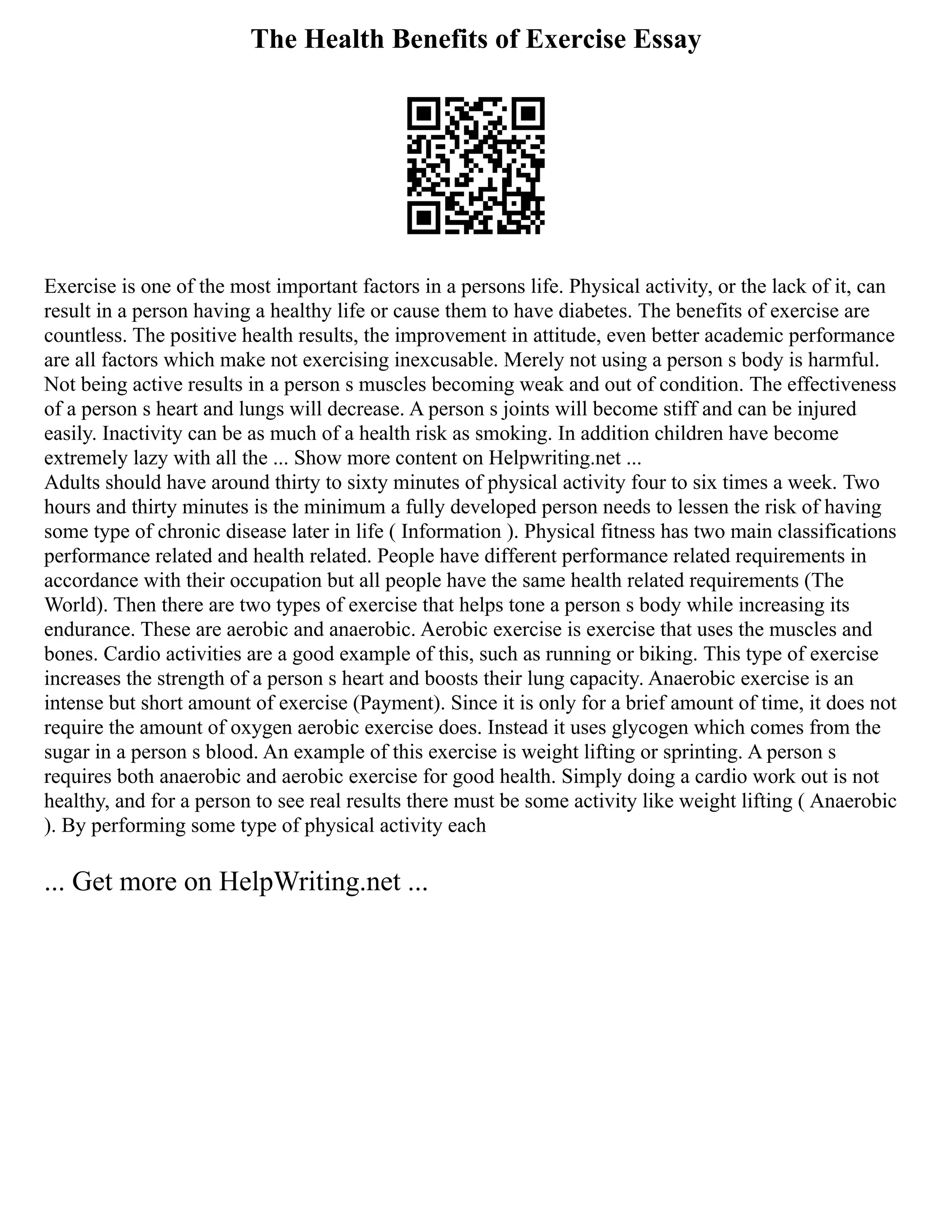 The Health Benefits of Exercise Essay
Exercise is one of the most important factors in a persons life. Physical activity, or the lack of it, can
result in a person having a healthy life or cause them to have diabetes. The benefits of exercise are
countless. The positive health results, the improvement in attitude, even better academic performance
are all factors which make not exercising inexcusable. Merely not using a person s body is harmful.
Not being active results in a person s muscles becoming weak and out of condition. The effectiveness
of a person s heart and lungs will decrease. A person s joints will become stiff and can be injured
easily. Inactivity can be as much of a health risk as smoking. In addition children have become
extremely lazy with all the ... Show more content on Helpwriting.net ...
Adults should have around thirty to sixty minutes of physical activity four to six times a week. Two
hours and thirty minutes is the minimum a fully developed person needs to lessen the risk of having
some type of chronic disease later in life ( Information ). Physical fitness has two main classifications
performance related and health related. People have different performance related requirements in
accordance with their occupation but all people have the same health related requirements (The
World). Then there are two types of exercise that helps tone a person s body while increasing its
endurance. These are aerobic and anaerobic. Aerobic exercise is exercise that uses the muscles and
bones. Cardio activities are a good example of this, such as running or biking. This type of exercise
increases the strength of a person s heart and boosts their lung capacity. Anaerobic exercise is an
intense but short amount of exercise (Payment). Since it is only for a brief amount of time, it does not
require the amount of oxygen aerobic exercise does. Instead it uses glycogen which comes from the
sugar in a person s blood. An example of this exercise is weight lifting or sprinting. A person s
requires both anaerobic and aerobic exercise for good health. Simply doing a cardio work out is not
healthy, and for a person to see real results there must be some activity like weight lifting ( Anaerobic
). By performing some type of physical activity each
... Get more on HelpWriting.net ...
 