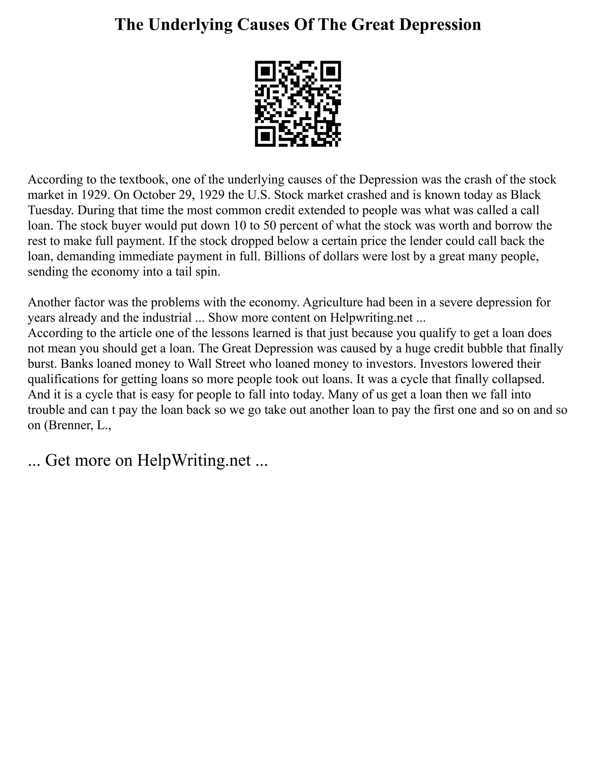 The Underlying Causes Of The Great Depression
According to the textbook, one of the underlying causes of the Depression was the crash of the stock
market in 1929. On October 29, 1929 the U.S. Stock market crashed and is known today as Black
Tuesday. During that time the most common credit extended to people was what was called a call
loan. The stock buyer would put down 10 to 50 percent of what the stock was worth and borrow the
rest to make full payment. If the stock dropped below a certain price the lender could call back the
loan, demanding immediate payment in full. Billions of dollars were lost by a great many people,
sending the economy into a tail spin.
Another factor was the problems with the economy. Agriculture had been in a severe depression for
years already and the industrial ... Show more content on Helpwriting.net ...
According to the article one of the lessons learned is that just because you qualify to get a loan does
not mean you should get a loan. The Great Depression was caused by a huge credit bubble that finally
burst. Banks loaned money to Wall Street who loaned money to investors. Investors lowered their
qualifications for getting loans so more people took out loans. It was a cycle that finally collapsed.
And it is a cycle that is easy for people to fall into today. Many of us get a loan then we fall into
trouble and can t pay the loan back so we go take out another loan to pay the first one and so on and so
on (Brenner, L.,
... Get more on HelpWriting.net ...
 