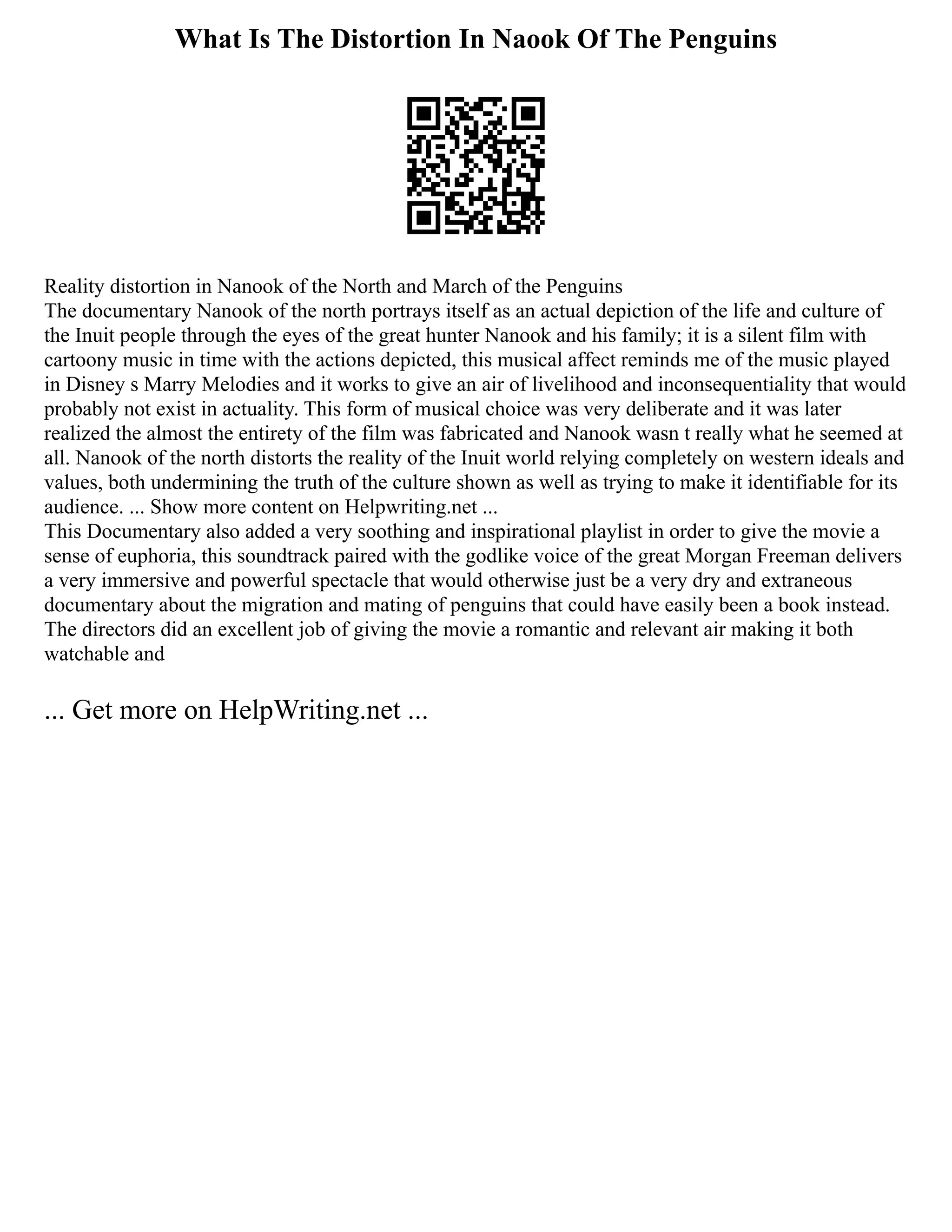 What Is The Distortion In Naook Of The Penguins
Reality distortion in Nanook of the North and March of the Penguins
The documentary Nanook of the north portrays itself as an actual depiction of the life and culture of
the Inuit people through the eyes of the great hunter Nanook and his family; it is a silent film with
cartoony music in time with the actions depicted, this musical affect reminds me of the music played
in Disney s Marry Melodies and it works to give an air of livelihood and inconsequentiality that would
probably not exist in actuality. This form of musical choice was very deliberate and it was later
realized the almost the entirety of the film was fabricated and Nanook wasn t really what he seemed at
all. Nanook of the north distorts the reality of the Inuit world relying completely on western ideals and
values, both undermining the truth of the culture shown as well as trying to make it identifiable for its
audience. ... Show more content on Helpwriting.net ...
This Documentary also added a very soothing and inspirational playlist in order to give the movie a
sense of euphoria, this soundtrack paired with the godlike voice of the great Morgan Freeman delivers
a very immersive and powerful spectacle that would otherwise just be a very dry and extraneous
documentary about the migration and mating of penguins that could have easily been a book instead.
The directors did an excellent job of giving the movie a romantic and relevant air making it both
watchable and
... Get more on HelpWriting.net ...
 
