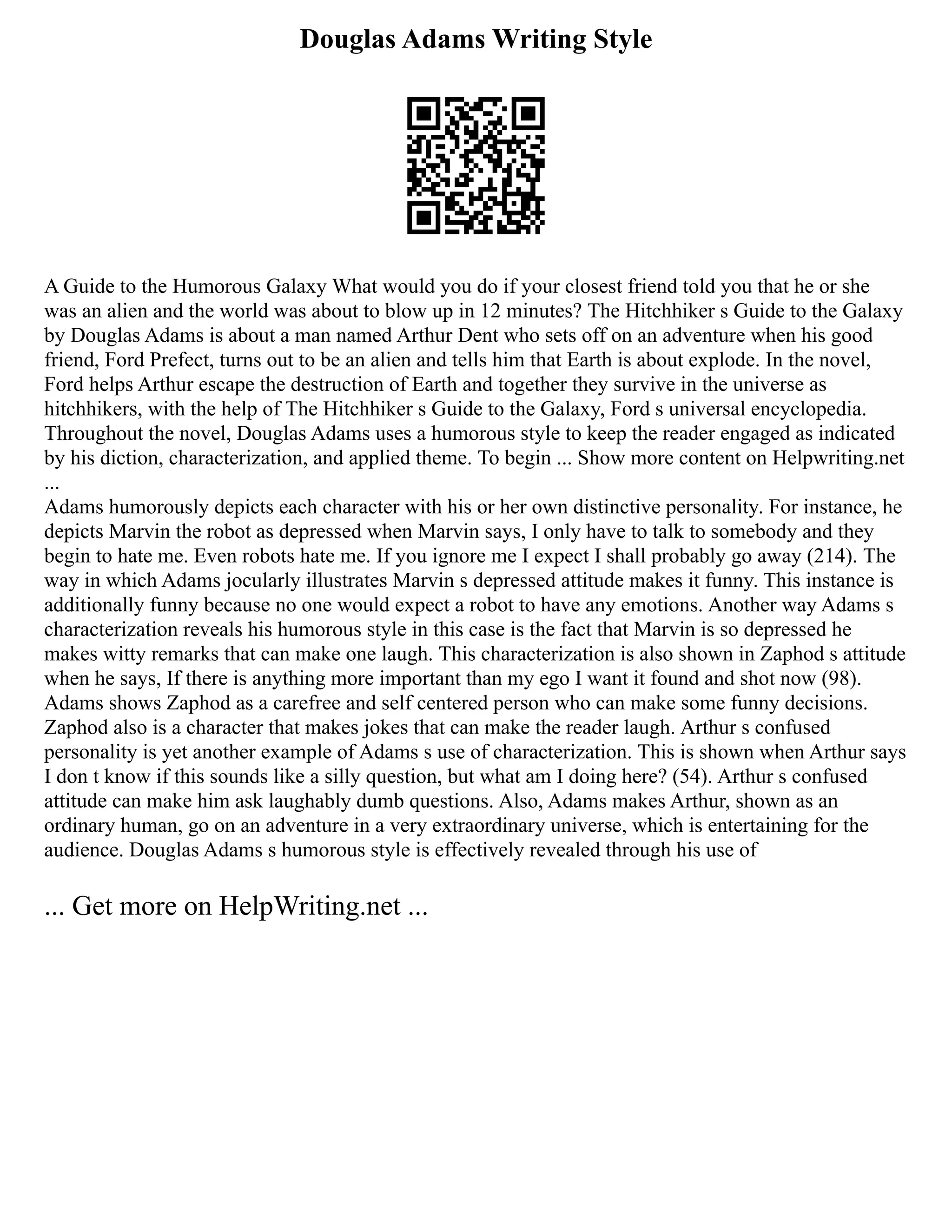 Douglas Adams Writing Style
A Guide to the Humorous Galaxy What would you do if your closest friend told you that he or she
was an alien and the world was about to blow up in 12 minutes? The Hitchhiker s Guide to the Galaxy
by Douglas Adams is about a man named Arthur Dent who sets off on an adventure when his good
friend, Ford Prefect, turns out to be an alien and tells him that Earth is about explode. In the novel,
Ford helps Arthur escape the destruction of Earth and together they survive in the universe as
hitchhikers, with the help of The Hitchhiker s Guide to the Galaxy, Ford s universal encyclopedia.
Throughout the novel, Douglas Adams uses a humorous style to keep the reader engaged as indicated
by his diction, characterization, and applied theme. To begin ... Show more content on Helpwriting.net
...
Adams humorously depicts each character with his or her own distinctive personality. For instance, he
depicts Marvin the robot as depressed when Marvin says, I only have to talk to somebody and they
begin to hate me. Even robots hate me. If you ignore me I expect I shall probably go away (214). The
way in which Adams jocularly illustrates Marvin s depressed attitude makes it funny. This instance is
additionally funny because no one would expect a robot to have any emotions. Another way Adams s
characterization reveals his humorous style in this case is the fact that Marvin is so depressed he
makes witty remarks that can make one laugh. This characterization is also shown in Zaphod s attitude
when he says, If there is anything more important than my ego I want it found and shot now (98).
Adams shows Zaphod as a carefree and self centered person who can make some funny decisions.
Zaphod also is a character that makes jokes that can make the reader laugh. Arthur s confused
personality is yet another example of Adams s use of characterization. This is shown when Arthur says
I don t know if this sounds like a silly question, but what am I doing here? (54). Arthur s confused
attitude can make him ask laughably dumb questions. Also, Adams makes Arthur, shown as an
ordinary human, go on an adventure in a very extraordinary universe, which is entertaining for the
audience. Douglas Adams s humorous style is effectively revealed through his use of
... Get more on HelpWriting.net ...
 