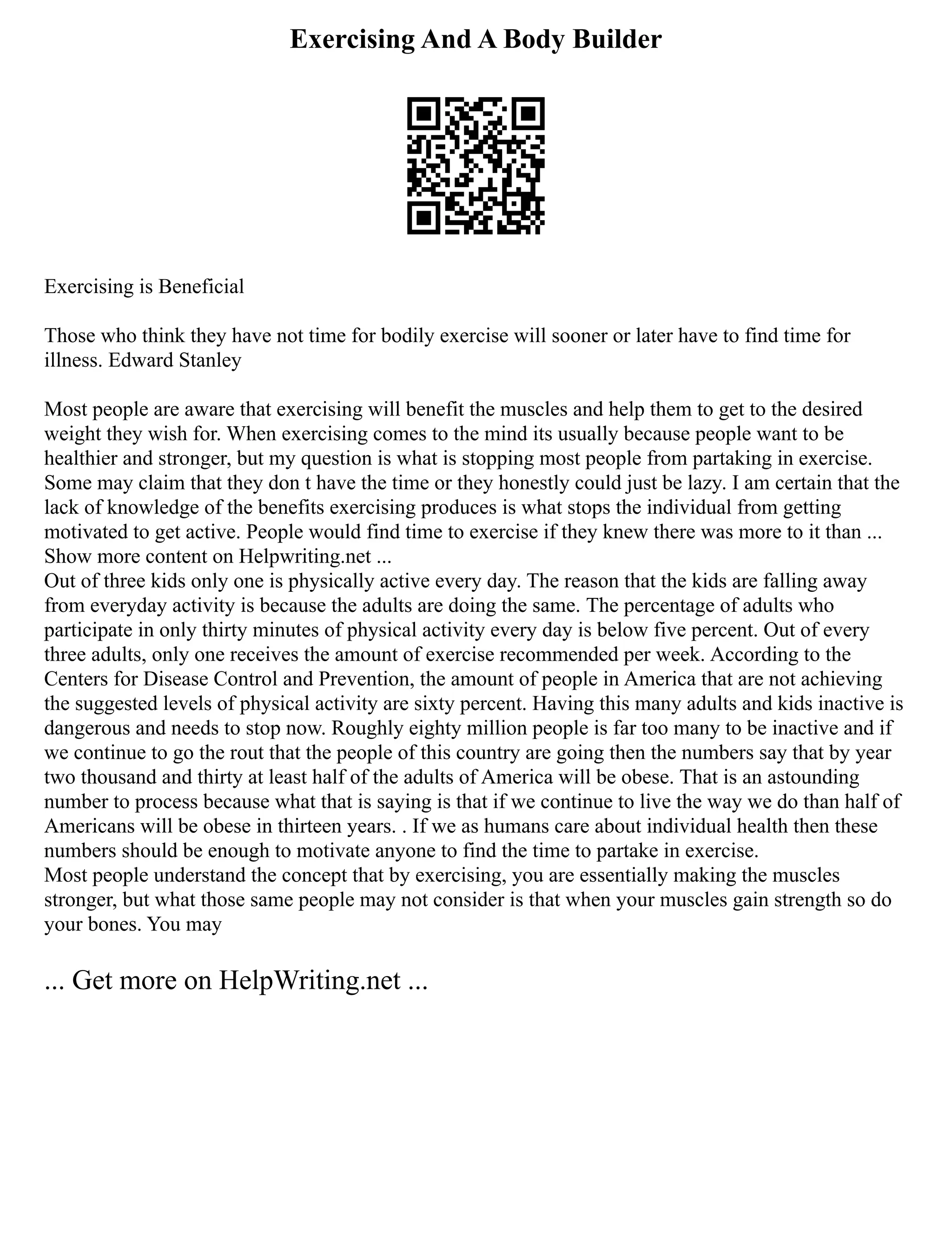 Exercising And A Body Builder
Exercising is Beneficial
Those who think they have not time for bodily exercise will sooner or later have to find time for
illness. Edward Stanley
Most people are aware that exercising will benefit the muscles and help them to get to the desired
weight they wish for. When exercising comes to the mind its usually because people want to be
healthier and stronger, but my question is what is stopping most people from partaking in exercise.
Some may claim that they don t have the time or they honestly could just be lazy. I am certain that the
lack of knowledge of the benefits exercising produces is what stops the individual from getting
motivated to get active. People would find time to exercise if they knew there was more to it than ...
Show more content on Helpwriting.net ...
Out of three kids only one is physically active every day. The reason that the kids are falling away
from everyday activity is because the adults are doing the same. The percentage of adults who
participate in only thirty minutes of physical activity every day is below five percent. Out of every
three adults, only one receives the amount of exercise recommended per week. According to the
Centers for Disease Control and Prevention, the amount of people in America that are not achieving
the suggested levels of physical activity are sixty percent. Having this many adults and kids inactive is
dangerous and needs to stop now. Roughly eighty million people is far too many to be inactive and if
we continue to go the rout that the people of this country are going then the numbers say that by year
two thousand and thirty at least half of the adults of America will be obese. That is an astounding
number to process because what that is saying is that if we continue to live the way we do than half of
Americans will be obese in thirteen years. . If we as humans care about individual health then these
numbers should be enough to motivate anyone to find the time to partake in exercise.
Most people understand the concept that by exercising, you are essentially making the muscles
stronger, but what those same people may not consider is that when your muscles gain strength so do
your bones. You may
... Get more on HelpWriting.net ...
 