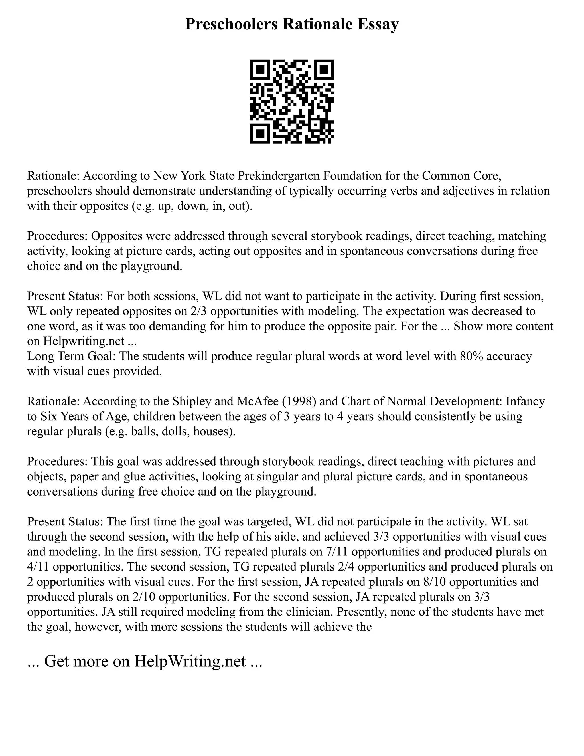 Preschoolers Rationale Essay
Rationale: According to New York State Prekindergarten Foundation for the Common Core,
preschoolers should demonstrate understanding of typically occurring verbs and adjectives in relation
with their opposites (e.g. up, down, in, out).
Procedures: Opposites were addressed through several storybook readings, direct teaching, matching
activity, looking at picture cards, acting out opposites and in spontaneous conversations during free
choice and on the playground.
Present Status: For both sessions, WL did not want to participate in the activity. During first session,
WL only repeated opposites on 2/3 opportunities with modeling. The expectation was decreased to
one word, as it was too demanding for him to produce the opposite pair. For the ... Show more content
on Helpwriting.net ...
Long Term Goal: The students will produce regular plural words at word level with 80% accuracy
with visual cues provided.
Rationale: According to the Shipley and McAfee (1998) and Chart of Normal Development: Infancy
to Six Years of Age, children between the ages of 3 years to 4 years should consistently be using
regular plurals (e.g. balls, dolls, houses).
Procedures: This goal was addressed through storybook readings, direct teaching with pictures and
objects, paper and glue activities, looking at singular and plural picture cards, and in spontaneous
conversations during free choice and on the playground.
Present Status: The first time the goal was targeted, WL did not participate in the activity. WL sat
through the second session, with the help of his aide, and achieved 3/3 opportunities with visual cues
and modeling. In the first session, TG repeated plurals on 7/11 opportunities and produced plurals on
4/11 opportunities. The second session, TG repeated plurals 2/4 opportunities and produced plurals on
2 opportunities with visual cues. For the first session, JA repeated plurals on 8/10 opportunities and
produced plurals on 2/10 opportunities. For the second session, JA repeated plurals on 3/3
opportunities. JA still required modeling from the clinician. Presently, none of the students have met
the goal, however, with more sessions the students will achieve the
... Get more on HelpWriting.net ...
 