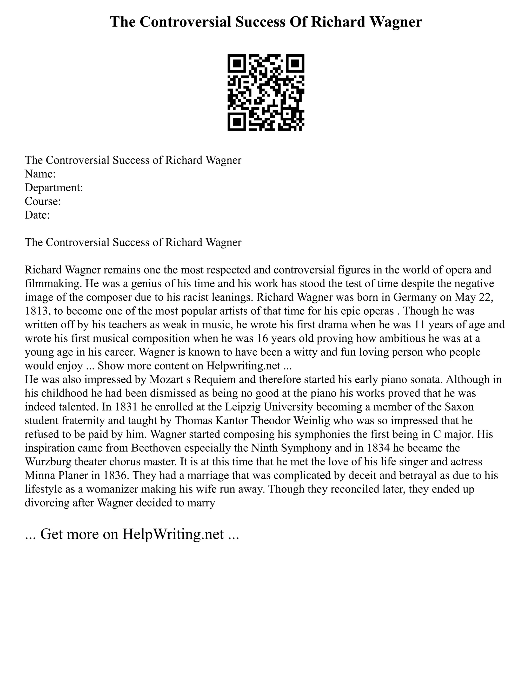 The Controversial Success Of Richard Wagner
The Controversial Success of Richard Wagner
Name:
Department:
Course:
Date:
The Controversial Success of Richard Wagner
Richard Wagner remains one the most respected and controversial figures in the world of opera and
filmmaking. He was a genius of his time and his work has stood the test of time despite the negative
image of the composer due to his racist leanings. Richard Wagner was born in Germany on May 22,
1813, to become one of the most popular artists of that time for his epic operas . Though he was
written off by his teachers as weak in music, he wrote his first drama when he was 11 years of age and
wrote his first musical composition when he was 16 years old proving how ambitious he was at a
young age in his career. Wagner is known to have been a witty and fun loving person who people
would enjoy ... Show more content on Helpwriting.net ...
He was also impressed by Mozart s Requiem and therefore started his early piano sonata. Although in
his childhood he had been dismissed as being no good at the piano his works proved that he was
indeed talented. In 1831 he enrolled at the Leipzig University becoming a member of the Saxon
student fraternity and taught by Thomas Kantor Theodor Weinlig who was so impressed that he
refused to be paid by him. Wagner started composing his symphonies the first being in C major. His
inspiration came from Beethoven especially the Ninth Symphony and in 1834 he became the
Wurzburg theater chorus master. It is at this time that he met the love of his life singer and actress
Minna Planer in 1836. They had a marriage that was complicated by deceit and betrayal as due to his
lifestyle as a womanizer making his wife run away. Though they reconciled later, they ended up
divorcing after Wagner decided to marry
... Get more on HelpWriting.net ...
 