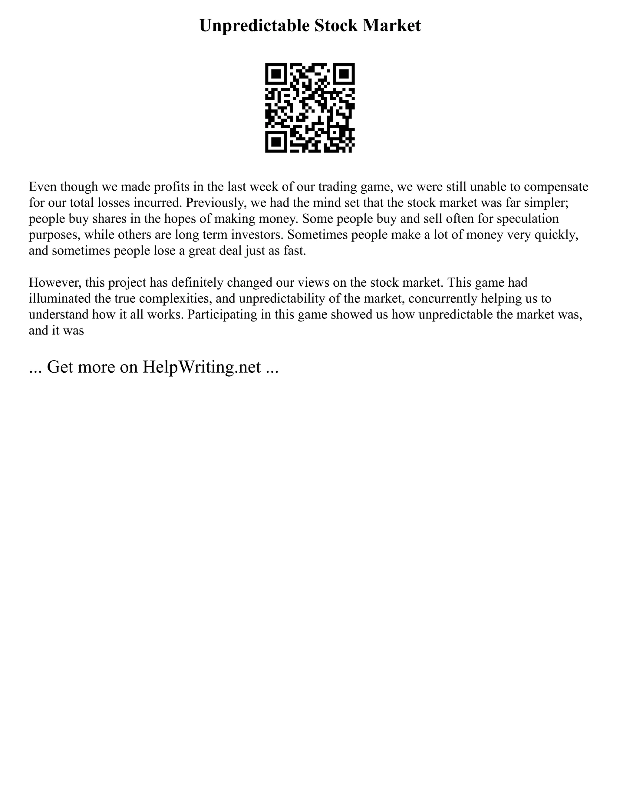 Unpredictable Stock Market
Even though we made profits in the last week of our trading game, we were still unable to compensate
for our total losses incurred. Previously, we had the mind set that the stock market was far simpler;
people buy shares in the hopes of making money. Some people buy and sell often for speculation
purposes, while others are long term investors. Sometimes people make a lot of money very quickly,
and sometimes people lose a great deal just as fast.
However, this project has definitely changed our views on the stock market. This game had
illuminated the true complexities, and unpredictability of the market, concurrently helping us to
understand how it all works. Participating in this game showed us how unpredictable the market was,
and it was
... Get more on HelpWriting.net ...
 