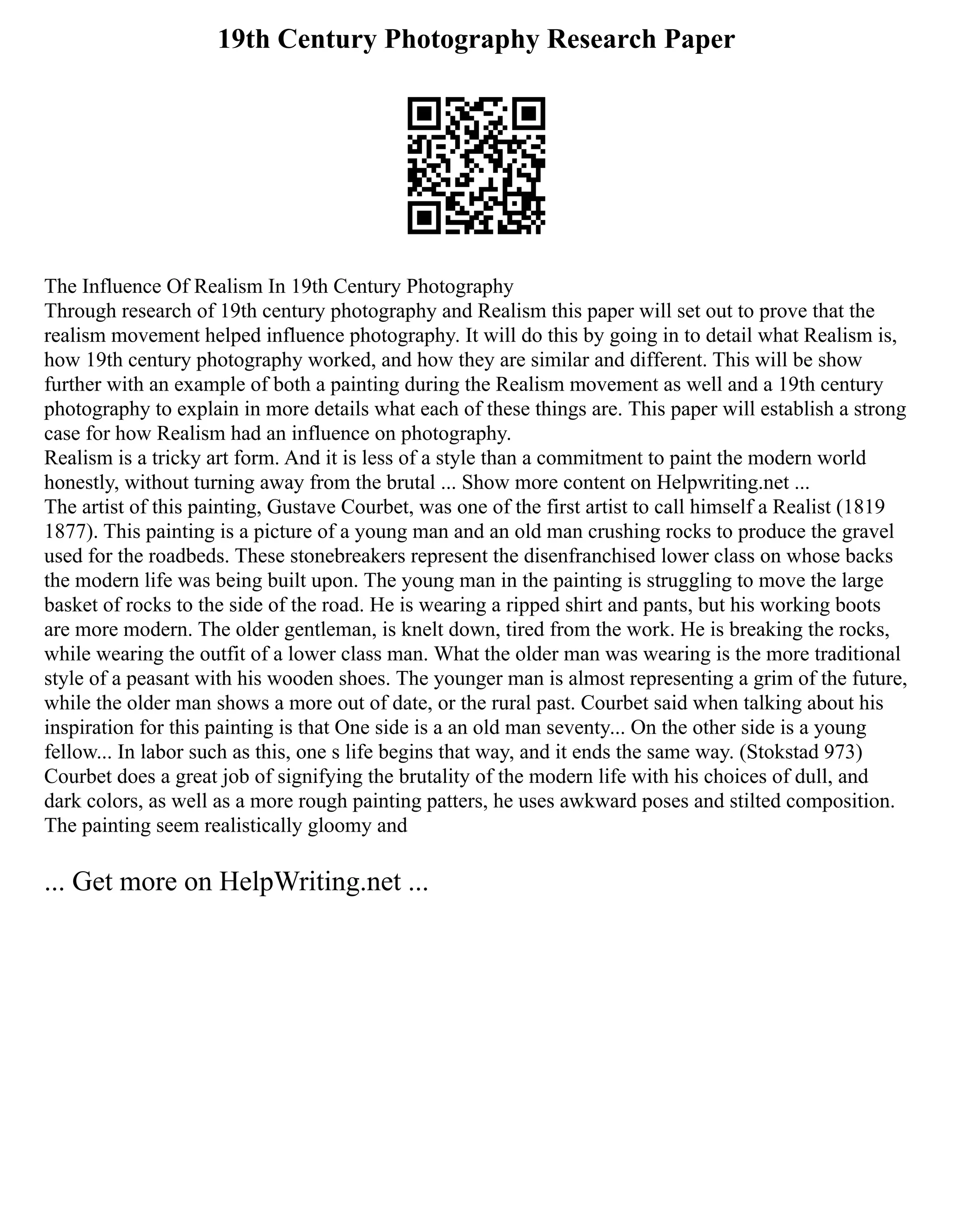 19th Century Photography Research Paper
The Influence Of Realism In 19th Century Photography
Through research of 19th century photography and Realism this paper will set out to prove that the
realism movement helped influence photography. It will do this by going in to detail what Realism is,
how 19th century photography worked, and how they are similar and different. This will be show
further with an example of both a painting during the Realism movement as well and a 19th century
photography to explain in more details what each of these things are. This paper will establish a strong
case for how Realism had an influence on photography.
Realism is a tricky art form. And it is less of a style than a commitment to paint the modern world
honestly, without turning away from the brutal ... Show more content on Helpwriting.net ...
The artist of this painting, Gustave Courbet, was one of the first artist to call himself a Realist (1819
1877). This painting is a picture of a young man and an old man crushing rocks to produce the gravel
used for the roadbeds. These stonebreakers represent the disenfranchised lower class on whose backs
the modern life was being built upon. The young man in the painting is struggling to move the large
basket of rocks to the side of the road. He is wearing a ripped shirt and pants, but his working boots
are more modern. The older gentleman, is knelt down, tired from the work. He is breaking the rocks,
while wearing the outfit of a lower class man. What the older man was wearing is the more traditional
style of a peasant with his wooden shoes. The younger man is almost representing a grim of the future,
while the older man shows a more out of date, or the rural past. Courbet said when talking about his
inspiration for this painting is that One side is a an old man seventy... On the other side is a young
fellow... In labor such as this, one s life begins that way, and it ends the same way. (Stokstad 973)
Courbet does a great job of signifying the brutality of the modern life with his choices of dull, and
dark colors, as well as a more rough painting patters, he uses awkward poses and stilted composition.
The painting seem realistically gloomy and
... Get more on HelpWriting.net ...
 