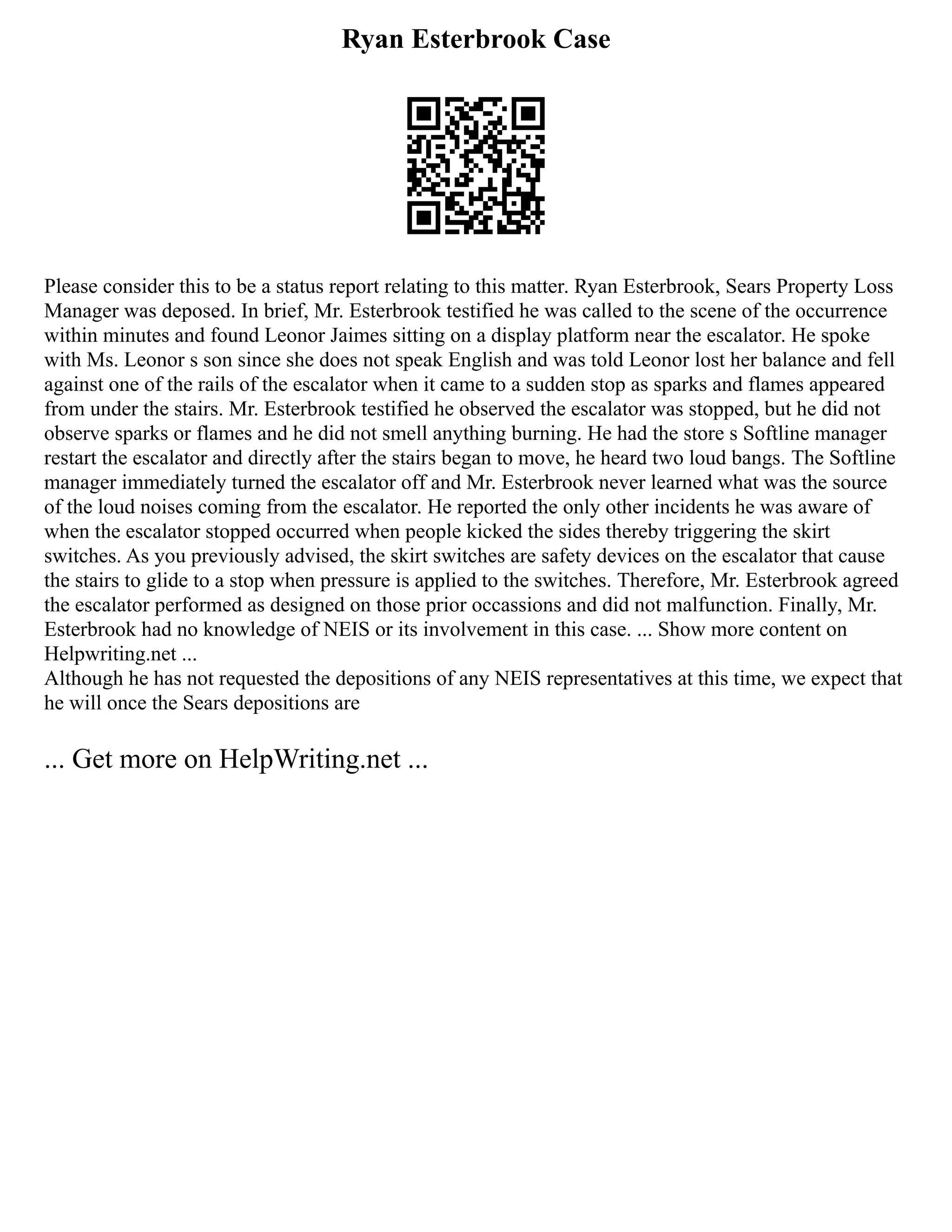 Ryan Esterbrook Case
Please consider this to be a status report relating to this matter. Ryan Esterbrook, Sears Property Loss
Manager was deposed. In brief, Mr. Esterbrook testified he was called to the scene of the occurrence
within minutes and found Leonor Jaimes sitting on a display platform near the escalator. He spoke
with Ms. Leonor s son since she does not speak English and was told Leonor lost her balance and fell
against one of the rails of the escalator when it came to a sudden stop as sparks and flames appeared
from under the stairs. Mr. Esterbrook testified he observed the escalator was stopped, but he did not
observe sparks or flames and he did not smell anything burning. He had the store s Softline manager
restart the escalator and directly after the stairs began to move, he heard two loud bangs. The Softline
manager immediately turned the escalator off and Mr. Esterbrook never learned what was the source
of the loud noises coming from the escalator. He reported the only other incidents he was aware of
when the escalator stopped occurred when people kicked the sides thereby triggering the skirt
switches. As you previously advised, the skirt switches are safety devices on the escalator that cause
the stairs to glide to a stop when pressure is applied to the switches. Therefore, Mr. Esterbrook agreed
the escalator performed as designed on those prior occassions and did not malfunction. Finally, Mr.
Esterbrook had no knowledge of NEIS or its involvement in this case. ... Show more content on
Helpwriting.net ...
Although he has not requested the depositions of any NEIS representatives at this time, we expect that
he will once the Sears depositions are
... Get more on HelpWriting.net ...
 