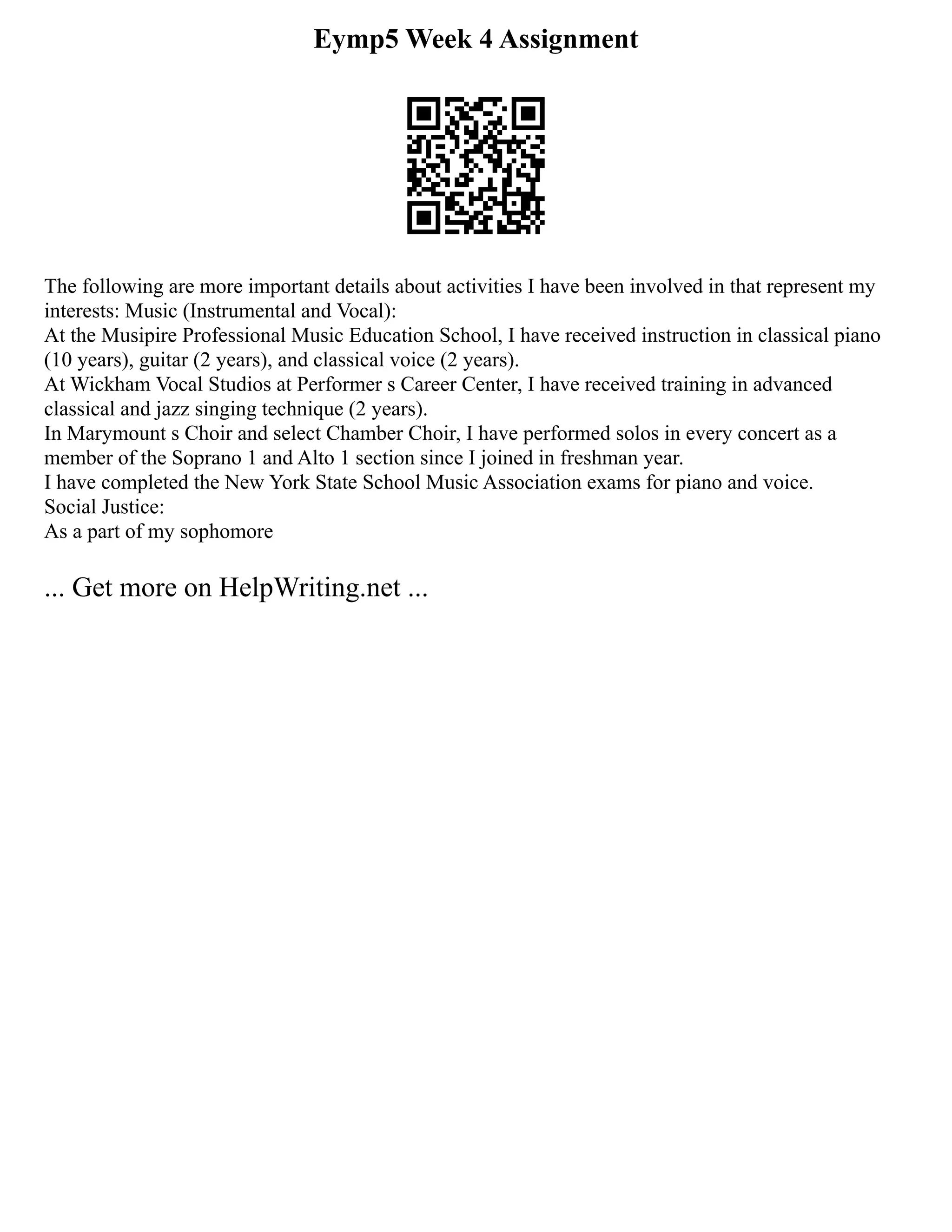 Eymp5 Week 4 Assignment
The following are more important details about activities I have been involved in that represent my
interests: Music (Instrumental and Vocal):
At the Musipire Professional Music Education School, I have received instruction in classical piano
(10 years), guitar (2 years), and classical voice (2 years).
At Wickham Vocal Studios at Performer s Career Center, I have received training in advanced
classical and jazz singing technique (2 years).
In Marymount s Choir and select Chamber Choir, I have performed solos in every concert as a
member of the Soprano 1 and Alto 1 section since I joined in freshman year.
I have completed the New York State School Music Association exams for piano and voice.
Social Justice:
As a part of my sophomore
... Get more on HelpWriting.net ...
 