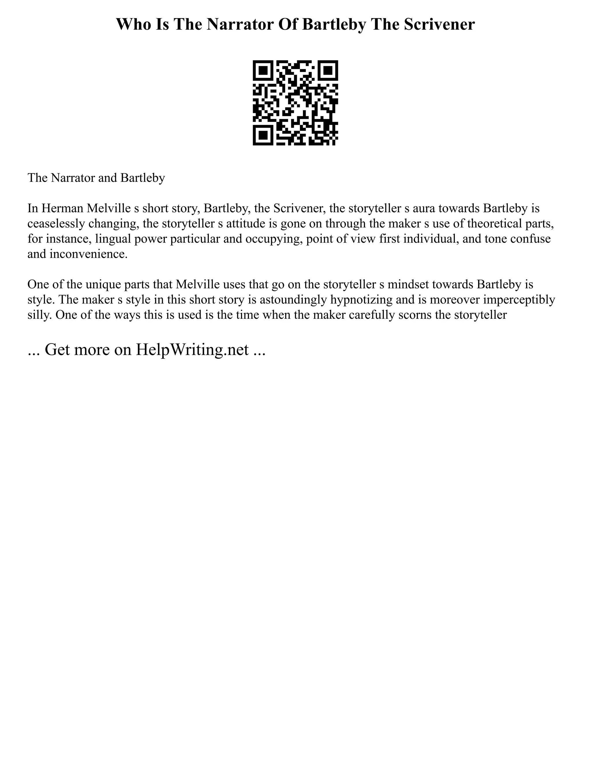 Who Is The Narrator Of Bartleby The Scrivener
The Narrator and Bartleby
In Herman Melville s short story, Bartleby, the Scrivener, the storyteller s aura towards Bartleby is
ceaselessly changing, the storyteller s attitude is gone on through the maker s use of theoretical parts,
for instance, lingual power particular and occupying, point of view first individual, and tone confuse
and inconvenience.
One of the unique parts that Melville uses that go on the storyteller s mindset towards Bartleby is
style. The maker s style in this short story is astoundingly hypnotizing and is moreover imperceptibly
silly. One of the ways this is used is the time when the maker carefully scorns the storyteller
... Get more on HelpWriting.net ...
 