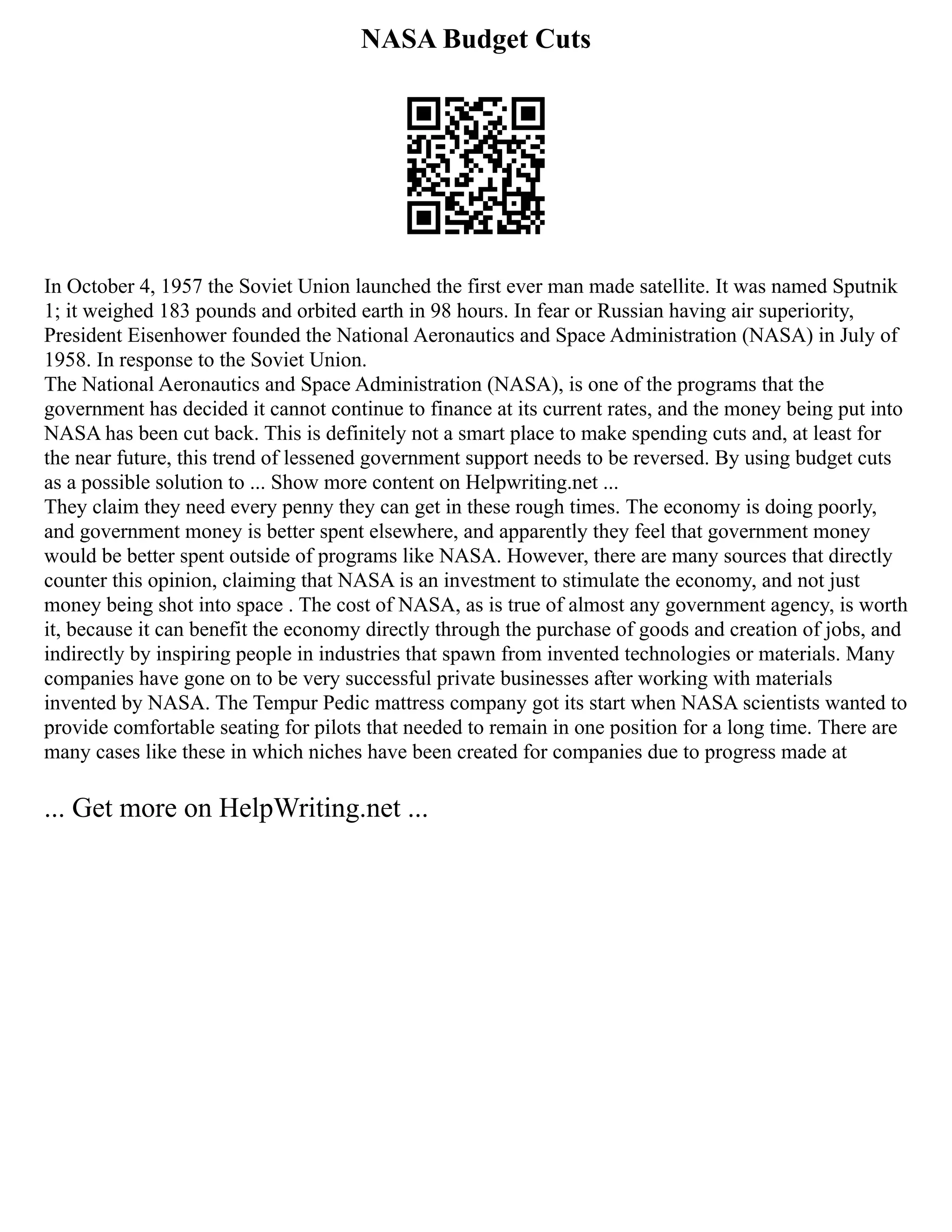 NASA Budget Cuts
In October 4, 1957 the Soviet Union launched the first ever man made satellite. It was named Sputnik
1; it weighed 183 pounds and orbited earth in 98 hours. In fear or Russian having air superiority,
President Eisenhower founded the National Aeronautics and Space Administration (NASA) in July of
1958. In response to the Soviet Union.
The National Aeronautics and Space Administration (NASA), is one of the programs that the
government has decided it cannot continue to finance at its current rates, and the money being put into
NASA has been cut back. This is definitely not a smart place to make spending cuts and, at least for
the near future, this trend of lessened government support needs to be reversed. By using budget cuts
as a possible solution to ... Show more content on Helpwriting.net ...
They claim they need every penny they can get in these rough times. The economy is doing poorly,
and government money is better spent elsewhere, and apparently they feel that government money
would be better spent outside of programs like NASA. However, there are many sources that directly
counter this opinion, claiming that NASA is an investment to stimulate the economy, and not just
money being shot into space . The cost of NASA, as is true of almost any government agency, is worth
it, because it can benefit the economy directly through the purchase of goods and creation of jobs, and
indirectly by inspiring people in industries that spawn from invented technologies or materials. Many
companies have gone on to be very successful private businesses after working with materials
invented by NASA. The Tempur Pedic mattress company got its start when NASA scientists wanted to
provide comfortable seating for pilots that needed to remain in one position for a long time. There are
many cases like these in which niches have been created for companies due to progress made at
... Get more on HelpWriting.net ...
 