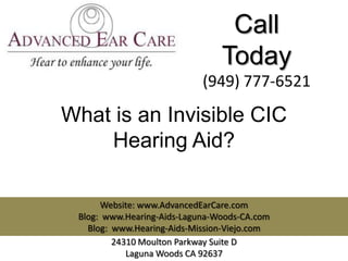 Call
                                Today
                            (949) 777-6521

What is an Invisible CIC
    Hearing Aid?

      Website: www.AdvancedEarCare.com
 Blog: www.Hearing-Aids-Laguna-Woods-CA.com
   Blog: www.Hearing-Aids-Mission-Viejo.com
         24310 Moulton Parkway Suite D
            Laguna Woods CA 92637
 