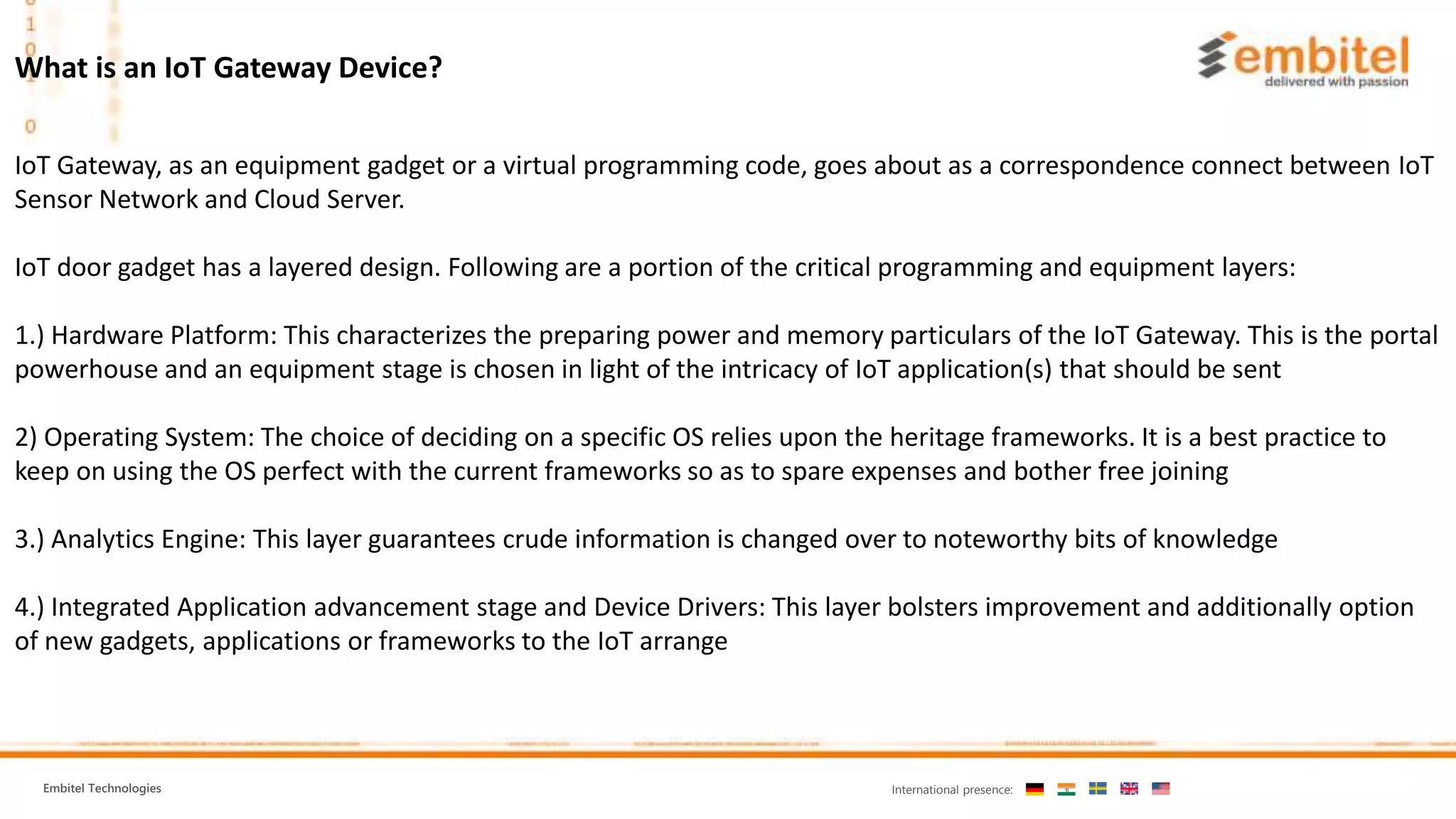 Embitel Technologies International presence:
What is an IoT Gateway Device?
IoT Gateway, as an equipment gadget or a virtual programming code, goes about as a correspondence connect between IoT
Sensor Network and Cloud Server.
IoT door gadget has a layered design. Following are a portion of the critical programming and equipment layers:
1.) Hardware Platform: This characterizes the preparing power and memory particulars of the IoT Gateway. This is the portal
powerhouse and an equipment stage is chosen in light of the intricacy of IoT application(s) that should be sent
2) Operating System: The choice of deciding on a specific OS relies upon the heritage frameworks. It is a best practice to
keep on using the OS perfect with the current frameworks so as to spare expenses and bother free joining
3.) Analytics Engine: This layer guarantees crude information is changed over to noteworthy bits of knowledge
4.) Integrated Application advancement stage and Device Drivers: This layer bolsters improvement and additionally option
of new gadgets, applications or frameworks to the IoT arrange
 