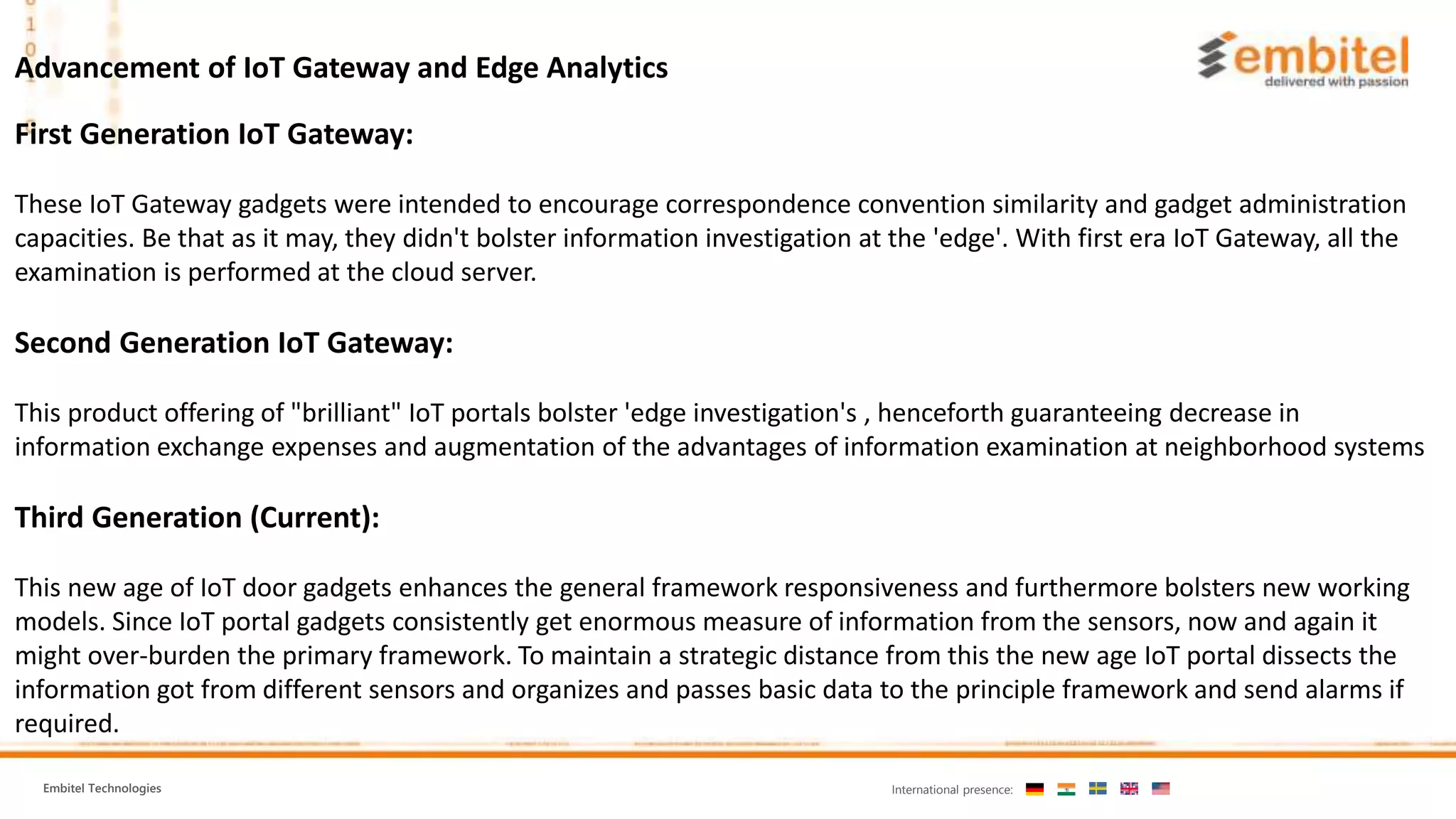 Embitel Technologies International presence:
Advancement of IoT Gateway and Edge Analytics
First Generation IoT Gateway:
These IoT Gateway gadgets were intended to encourage correspondence convention similarity and gadget administration
capacities. Be that as it may, they didn't bolster information investigation at the 'edge'. With first era IoT Gateway, all the
examination is performed at the cloud server.
Second Generation IoT Gateway:
This product offering of "brilliant" IoT portals bolster 'edge investigation's , henceforth guaranteeing decrease in
information exchange expenses and augmentation of the advantages of information examination at neighborhood systems
Third Generation (Current):
This new age of IoT door gadgets enhances the general framework responsiveness and furthermore bolsters new working
models. Since IoT portal gadgets consistently get enormous measure of information from the sensors, now and again it
might over-burden the primary framework. To maintain a strategic distance from this the new age IoT portal dissects the
information got from different sensors and organizes and passes basic data to the principle framework and send alarms if
required.
 