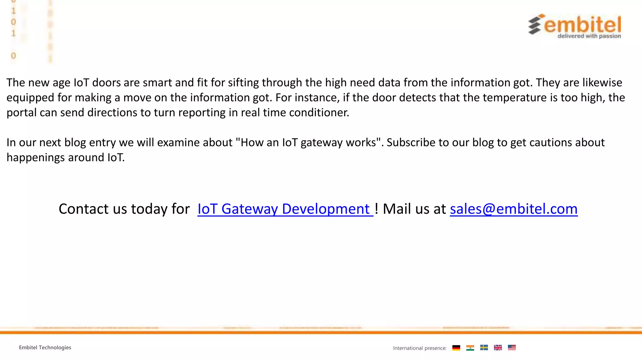 Embitel Technologies International presence:
The new age IoT doors are smart and fit for sifting through the high need data from the information got. They are likewise
equipped for making a move on the information got. For instance, if the door detects that the temperature is too high, the
portal can send directions to turn reporting in real time conditioner.
In our next blog entry we will examine about "How an IoT gateway works". Subscribe to our blog to get cautions about
happenings around IoT.
Contact us today for IoT Gateway Development ! Mail us at sales@embitel.com
 