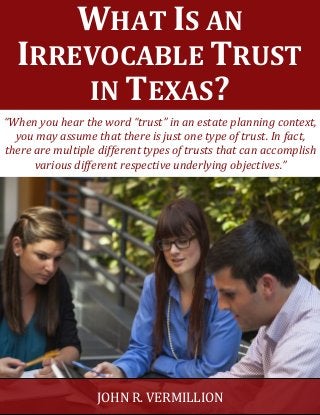 WHAT IS AN
IRREVOCABLE TRUST
IN TEXAS?
JOHN R. VERMILLION
“When you hear the word “trust” in an estate planning context,
you may assume that there is just one type of trust. In fact,
there are multiple different types of trusts that can accomplish
various different respective underlying objectives.”
 