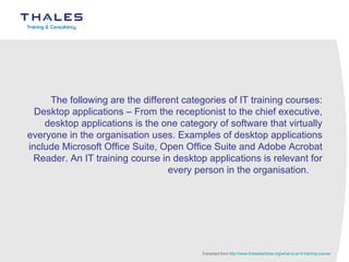 The following are the different categories of IT training courses: Desktop applications – From the receptionist to the chief executive, desktop applications is the one category of software that virtually everyone in the organisation uses. Examples of desktop applications include Microsoft Office Suite, Open Office Suite and Adobe Acrobat Reader. An IT training course in desktop applications is relevant for every person in the organisation.      Extracted from  http://www.thebestarticles.org/what-is-an-it-training-course/ 