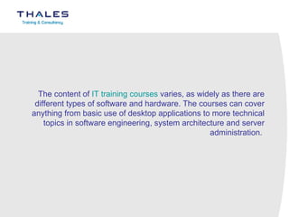 The content of  IT training courses  varies, as widely as there are different types of software and hardware. The courses can cover anything from basic use of desktop applications to more technical topics in software engineering, system architecture and server administration.  