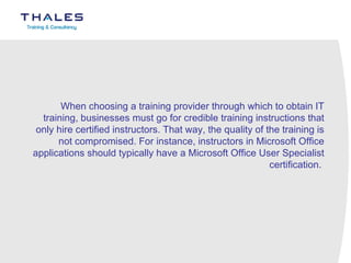 When choosing a training provider through which to obtain IT training, businesses must go for credible training instructions that only hire certified instructors. That way, the quality of the training is not compromised. For instance, instructors in Microsoft Office applications should typically have a Microsoft Office User Specialist certification.  