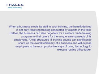 When a business enrols its staff in such training, the benefit derived is not only receiving training conducted by experts in the field. Rather, the business can also negotiate for a custom made training programme that caters for the unique training needs of its employees. A well structured IT training course can significantly shore up the overall efficiency of a business and will expose employees to the most productive ways of using technology to execute routine office tasks. 