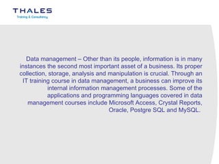 Data management – Other than its people, information is in many instances the second most important asset of a business. Its proper collection, storage, analysis and manipulation is crucial. Through an IT training course in data management, a business can improve its internal information management processes. Some of the applications and programming languages covered in data management courses include Microsoft Access, Crystal Reports, Oracle, Postgre SQL and MySQL.  