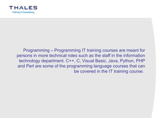 Programming – Programming IT training courses are meant for persons in more technical roles such as the staff in the information technology department. C++, C, Visual Basic, Java, Python, PHP and Perl are some of the programming language courses that can be covered in the IT training course.  