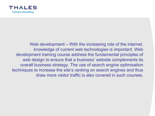 Web development – With the increasing role of the internet, knowledge of current web technologies is important. Web development training course address the fundamental principles of web design to ensure that a business’ website complements its overall business strategy. The use of search engine optimisation techniques to increase the site’s ranking on search engines and thus draw more visitor traffic is also covered in such courses. 