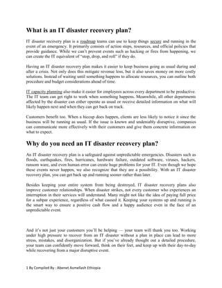 1 By Compiled By : Abenet Asmellash Ethiopia
What is an IT disaster recovery plan?
IT disaster recovery plan is a roadmap teams can use to keep things secure and running in the
event of an emergency. It primarily consists of action steps, resources, and official policies that
provide guidance. While we can’t prevent events such as hacking or fires from happening, we
can create the IT equivalent of “stop, drop, and roll” if they do.
Having an IT disaster recovery plan makes it easier to keep business going as usual during and
after a crisis. Not only does this mitigate revenue loss, but it also saves money on more costly
solutions. Instead of waiting until something happens to allocate resources, you can outline both
procedure and budget considerations ahead of time.
IT capacity planning also make it easier for employees across every department to be productive.
The IT team can get right to work when something happens. Meanwhile, all other departments
affected by the disaster can either operate as usual or receive detailed information on what will
likely happen next and when they can get back on track.
Customers benefit too. When a hiccup does happen, clients are less likely to notice it since the
business will be running as usual. If the issue is known and undeniably disruptive, companies
can communicate more effectively with their customers and give them concrete information on
what to expect.
Why do you need an IT disaster recovery plan?
An IT disaster recovery plan is a safeguard against unpredictable emergencies. Disasters such as
floods, earthquakes, fires, hurricanes, hardware failure, outdated software, viruses, hackers,
ransom ware, and even human error can create huge problems for your IT. Even though we hope
these events never happen, we also recognize that they are a possibility. With an IT disaster
recovery plan, you can get back up and running sooner rather than later.
Besides keeping your entire system from being destroyed, IT disaster recovery plans also
improve customer relationships. When disaster strikes, not every customer who experiences an
interruption in their services will understand. Many might not like the idea of paying full price
for a subpar experience, regardless of what caused it. Keeping your systems up and running is
the smart way to ensure a positive cash flow and a happy audience even in the face of an
unpredictable event.
And it’s not just your customers you’ll be helping — your team will thank you too. Working
under high pressure to recover from an IT disaster without a plan in place can lead to more
stress, mistakes, and disorganization. But if you’ve already thought out a detailed procedure,
your team can confidently move forward, think on their feet, and keep up with their day-to-day
while recovering from a major disruptive event.
 
