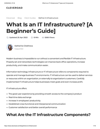 23/06/2022, 07:34 What Is an IT Infrastructure? Types and Components
https://www.cleveroad.com/blog/what-is-it-infrastructure/ 1/18
Modern business is impossible to run without a convenient and flexible IT infrastructure.
Properly set and networked, technologies can improve back-office operations, increase
productivity, and make communication easier.
Information technology infrastructure or IT infrastructure refers to components required to
operate and manage business IT environments. IT infrastructure can be used to deliver services
or resources within an organization, or externally to organization's customers. Carefully
implemented IT infrastructure helps businesses meet goals and even increase profit.
IT infrastructure offers:
The good user experience by providing smooth access to the company’s product
Real-time data exchange
Increase in employees’ productivity
Established cross-functional and interpersonal communication
Customer satisfaction and better overall performance
What Are the IT Infrastructure Components?
Define it infrastructure
Katherine Orekhova
Cleveroad Blog Client Guides
What Is an IT Infrastructure? [A
Beginner’s Guide]
Updated 25 Apr 2022 8 Min 5566 Views
Copywriter
 
