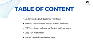 TABLE OF CONTENT
Understanding IVR Systems: The Basics
Benefits of Implementing IVR in Your Business
IVR Techniques to Enhance Customer Experience
Usage Of IVR System
Future Trends in IVR Technology
 