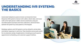 UNDERSTANDING IVR SYSTEMS:
THE BASICS
Automated telephone systems known as Interactive Voice
Response (IVR) systems interact with callers, obtain data, and route
calls to the right person. Callers receive substitutes using pre-
recorded speech prompts and menu selections, which let them
operate the system by using speech or the keypad.
Database systems and IVR systems can be utilized to access data
and deliver responses in real-time. They therefore prove quite useful
for an extensive variety of applications, including account queries,
appointment scheduling, and customer support hotlines.
 