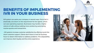 BENEFITS OF IMPLEMENTING
IVR IN YOUR BUSINESS
IVR system can assist your company in several ways. First of all, it
drastically cuts down on the requirement for live agents, which
can save operating expenses. Businesses may handle a higher
volume of calls without adding more workers by automating
routine queries and transactions.
, IVR systems increase customer satisfaction by offering round-the-
clock customer support. Clients don't have to wait for business
hours to obtain information or address problems. This adaptability
can improve client loyalty and the entire experience.
 