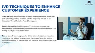 DTMF IVR detects and interprets. In menu-based IVR systems, where users
pick options by pushing numbers, DTMF is frequently utilized. As an
illustration, "Press 1 for Sales, Press 2 for Support."
IVR TECHNIQUES TO ENHANCE
CUSTOMER EXPERIENCE
Speech Recognition Used in modern IVR systems to enhance user
experience by allowing more conversational interactions. For example, "Say
'Billing' to get your account balance."
Text-to-speech technology used to deliver tailored responses, including
reading out the balance on an account, the status of an order, or other
information specific to the customer. For instance, "You currently have $200
in balance.
 