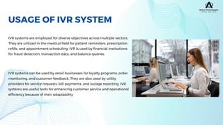 IVR systems are employed for diverse objectives across multiple sectors.
They are utilized in the medical field for patient reminders, prescription
refills, and appointment scheduling. IVR is used by financial institutions
for fraud detection, transaction data, and balance queries.
USAGE OF IVR SYSTEM
IVR systems can be used by retail businesses for loyalty programs, order
monitoring, and customer feedback. They are also used by utility
providers for service requests, bill payments, and outage reporting. IVR
systems are useful tools for enhancing customer service and operational
efficiency because of their adaptability.
 