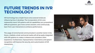 FUTURE TRENDS IN IVR
TECHNOLOGY
IVR technology has a bright future since several trends are
influencing how it develops. The incorporation of AI is one
noteworthy trend. IVR systems with AI capabilities can comprehend
difficult questions, give more correct answers, and continuously
learn from user interactions to enhance performance.
The usage of omnichannel communication is another trend. In the
future, chatbots, email, and social media will all be easily integrated
with IVR systems to create a cohesive and consistent client
experience. Furthermore, improvements in biometrics and speech
recognition will improve the security and customization of IVR
interactions.
 