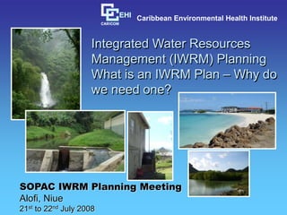 Integrated Water Resources
Management (IWRM) Planning
What is an IWRM Plan – Why do
we need one?
SOPAC IWRM Planning Meeting
Alofi, Niue
21st to 22nd July 2008
Caribbean Environmental Health Institute
 
